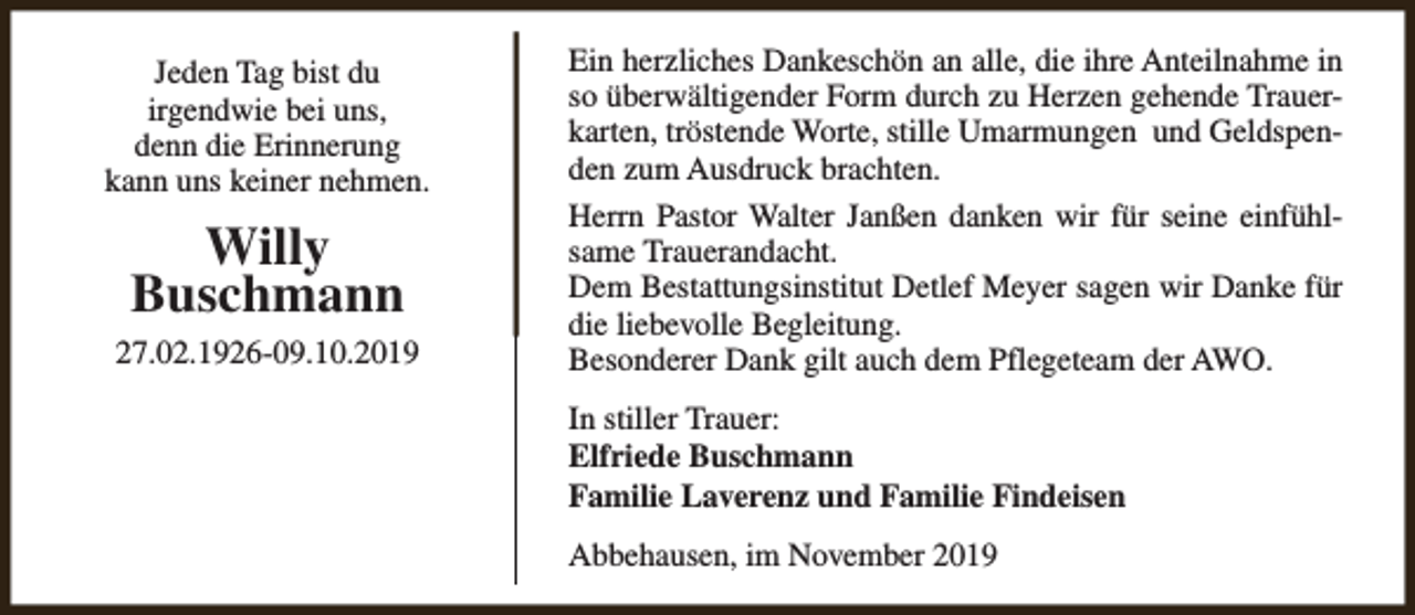 <p>Jeden Tag bist du<br />irgendwie bei uns,<br />denn die Erinnerung<br />kann uns keiner nehmen.</p><p>Willy<br />Buschmann<br />27.02.1926-09.10.2019</p><p>Ein herzliches Dankeschön an alle, die ihre Anteilnahme in<br />so überwältigender Form durch zu Herzen gehende Trauerkarten, tröstende Worte, stille Umarmungen und Geldspenden zum Ausdruck brachten.<br />Herrn Pastor Walter Janßen danken wir für seine einfühlsame Trauerandacht.<br />Dem Bestattungsinstitut Detlef Meyer sagen wir Danke für<br />die liebevolle Begleitung.<br />Besonderer Dank gilt auch dem Pflegeteam der AWO.<br />In stiller Trauer:<br />Elfriede Buschmann<br />Familie Laverenz und Familie Findeisen<br />Abbehausen, im November 2019</p>