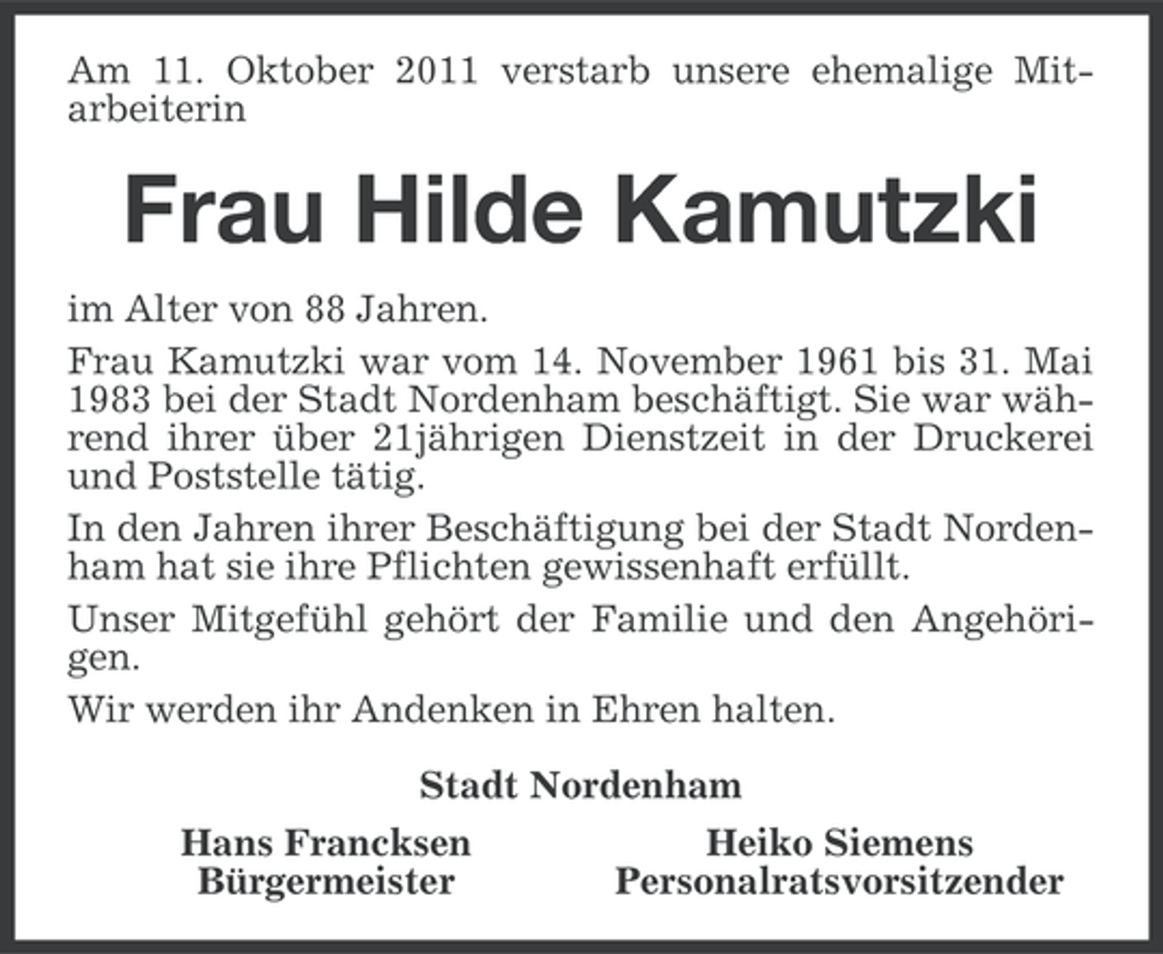 <p>Am 11. Oktober 2011 verstarb unsere ehemalige Mitarbeiterin</p><p>Frau Hilde Kamutzki<br />im Alter von 88 Jahren.<br />Frau Kamutzki war vom 14. November 1961 bis 31. Mai<br />1983 bei der Stadt Nordenham beschäftigt. Sie war während ihrer über 21jährigen Dienstzeit in der Druckerei<br />und Poststelle tätig.<br />In den Jahren ihrer Beschäftigung bei der Stadt Nordenham hat sie ihre Pflichten gewissenhaft erfüllt.<br />Unser Mitgefühl gehört der Familie und den Angehörigen.<br />Wir werden ihr Andenken in Ehren halten.<br />Stadt Nordenham<br />Hans Francksen<br />Heiko Siemens<br />Bürgermeister<br />Personalratsvorsitzender</p>
