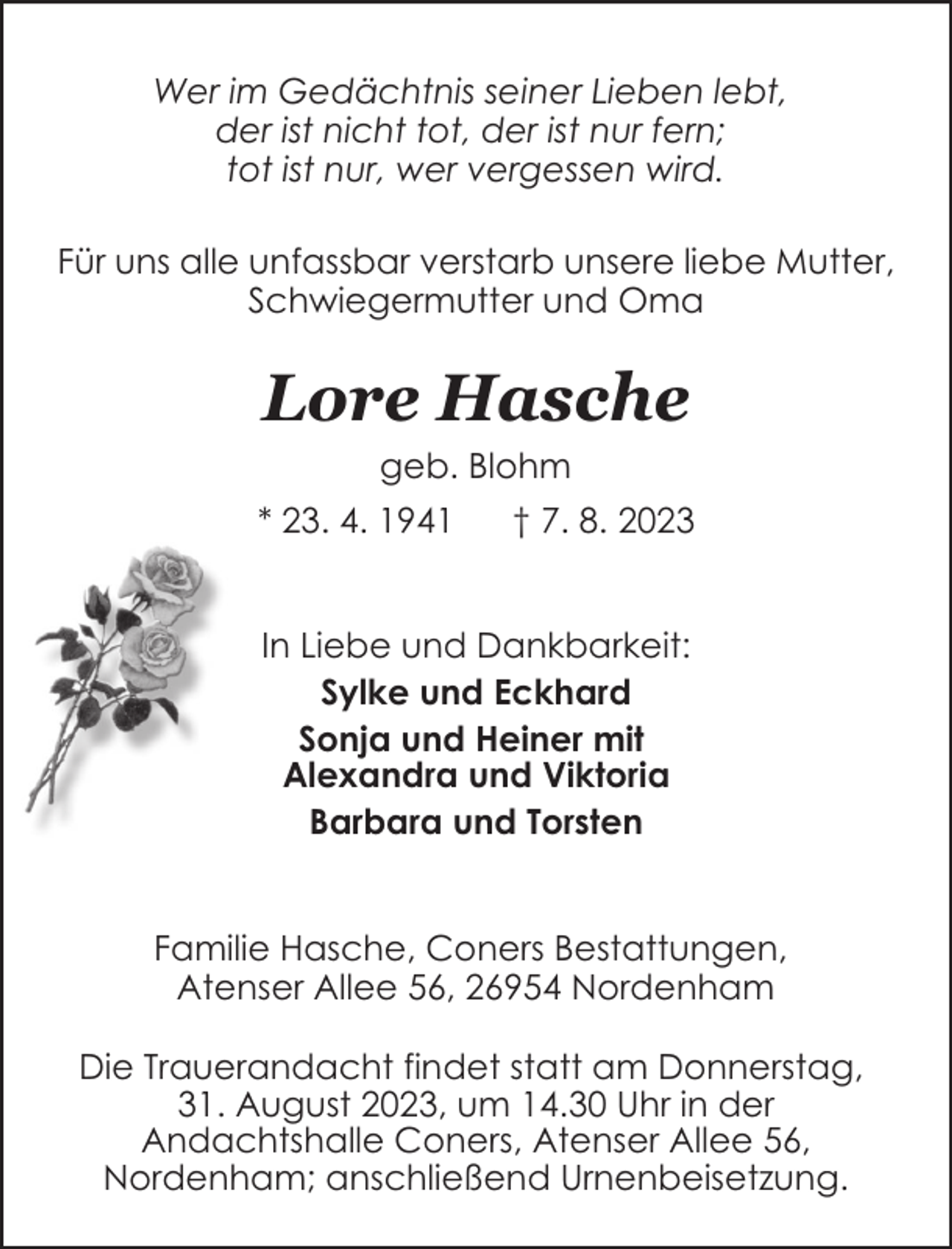 <p>Wer im Gedächtnis seiner Lieben lebt,<br />der ist nicht tot, der ist nur fern;<br />tot ist nur, wer vergessen wird.<br />Für uns alle unfassbar verstarb unsere liebe Mutter,<br />Schwiegermutter und Oma</p><p>Lore Hasche<br />geb. Blohm<br />* 23. 4. 1941</p><p>† 7. 8. 2023</p><p>In Liebe und Dankbarkeit:<br />Sylke und Eckhard<br />Sonja und Heiner mit<br />Alexandra und Viktoria<br />Barbara und Torsten<br />Familie Hasche, Coners Bestattungen,<br />Atenser Allee 56, 26954 Nordenham<br />Die Trauerandacht findet statt am Donnerstag,<br />31. August 2023, um 14.30 Uhr in der<br />Andachtshalle Coners, Atenser Allee 56,<br />Nordenham; anschließend Urnenbeisetzung.</p>