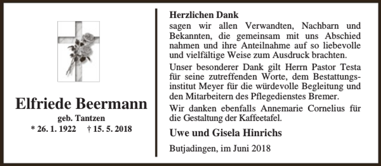 <p>Elfriede Beermann<br />geb. Tantzen<br />* 26. 1. 1922 † 15. 5. 2018</p><p>Herzlichen Dank<br />sagen wir allen Verwandten, Nachbarn und<br />Bekannten, die gemeinsam mit uns Abschied<br />nahmen und ihre Anteilnahme auf so liebevolle<br />und vielfältige Weise zum Ausdruck brachten.<br />Unser besonderer Dank gilt Herrn Pastor Testa<br />für seine zutreffenden Worte, dem Bestattungsinstitut Meyer für die würdevolle Begleitung und<br />den Mitarbeitern des Pflegedienstes Bremer.<br />Wir danken ebenfalls Annemarie Cornelius für<br />die Gestaltung der Kaffeetafel.</p><p>Uwe und Gisela Hinrichs<br />Butjadingen, im Juni 2018</p>