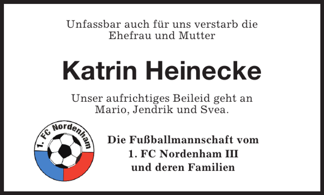 <p>Unfassbar auch für uns verstarb die<br />Ehefrau und Mutter</p><p>Katrin Heinecke<br />Unser aufrichtiges Beileid geht an<br />Mario, Jendrik und Svea.<br />Die Fußballmannschaft vom<br />1. FC Nordenham III<br />und deren Familien</p>