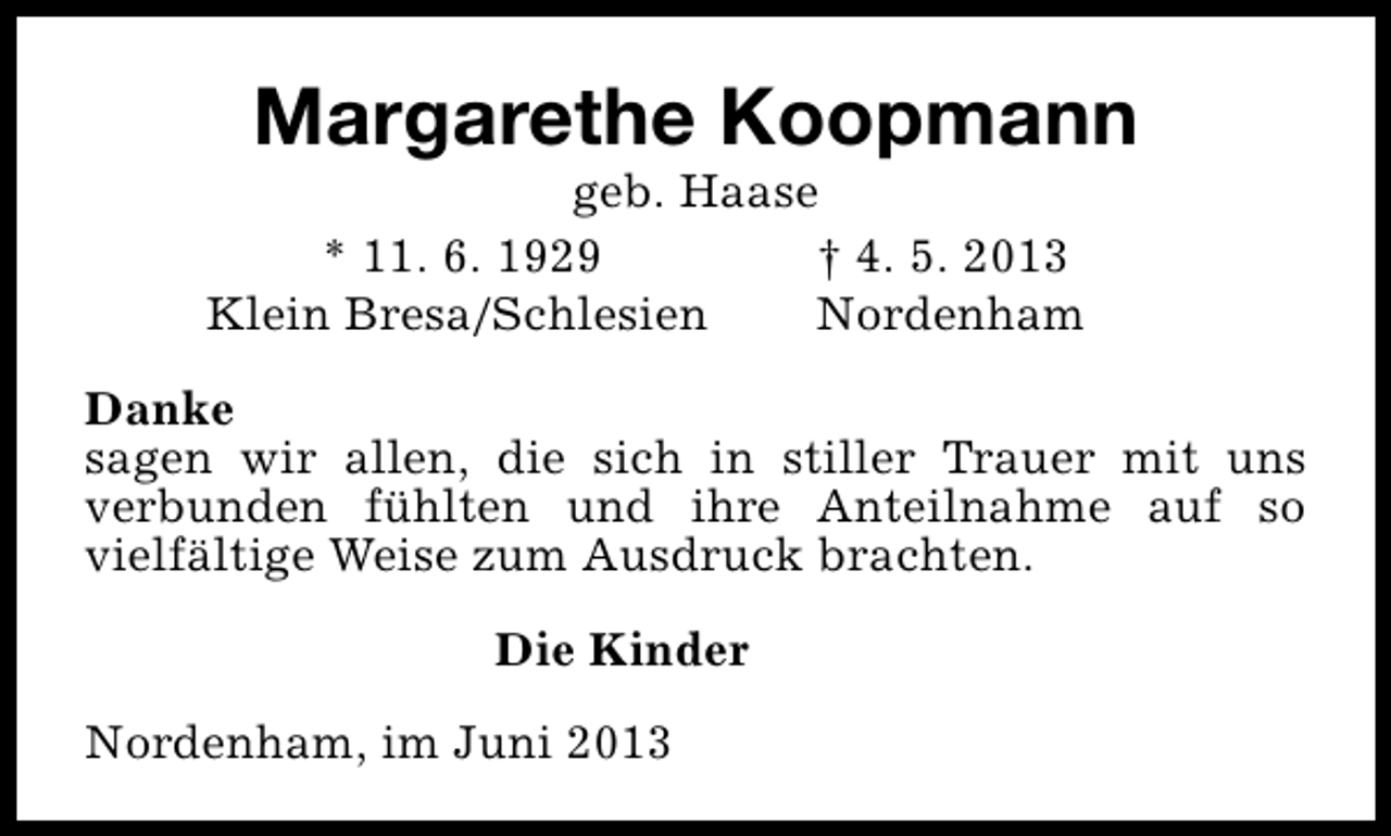 <p>Margarethe Koopmann</p><p>geb. Haase<br />* 11. 6. 1929<br />† 4. 5. 2013<br />Klein Bresa/Schlesien<br />Nordenham</p><p>Danke<br />sagen wir allen, die sich in stiller Trauer mit uns<br />verbunden fühlten und ihre Anteilnahme auf so<br />vielfältige Weise zum Ausdruck brachten.<br />Die Kinder<br />Nordenham, im Juni 2013</p>