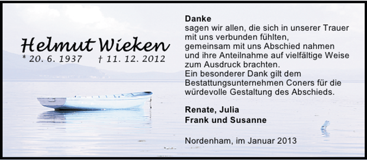 <p>* 20. 6. 1937</p>
<p>† 11. 12. 2012</p>
<p>Danke<br />sagen wir allen, die sich in unserer Trauer<br />mit uns verbunden fühlten,<br />gemeinsam mit uns Abschied nahmen<br />und ihre Anteilnahme auf vielfältige Weise<br />zum Ausdruck brachten.<br />Ein besonderer Dank gilt dem<br />Bestattungsunternehmen Coners für die<br />würdevolle Gestaltung des Abschieds.<br />Renate, Julia<br />Frank und Susanne<br />Nordenham, im Januar 2013</p>