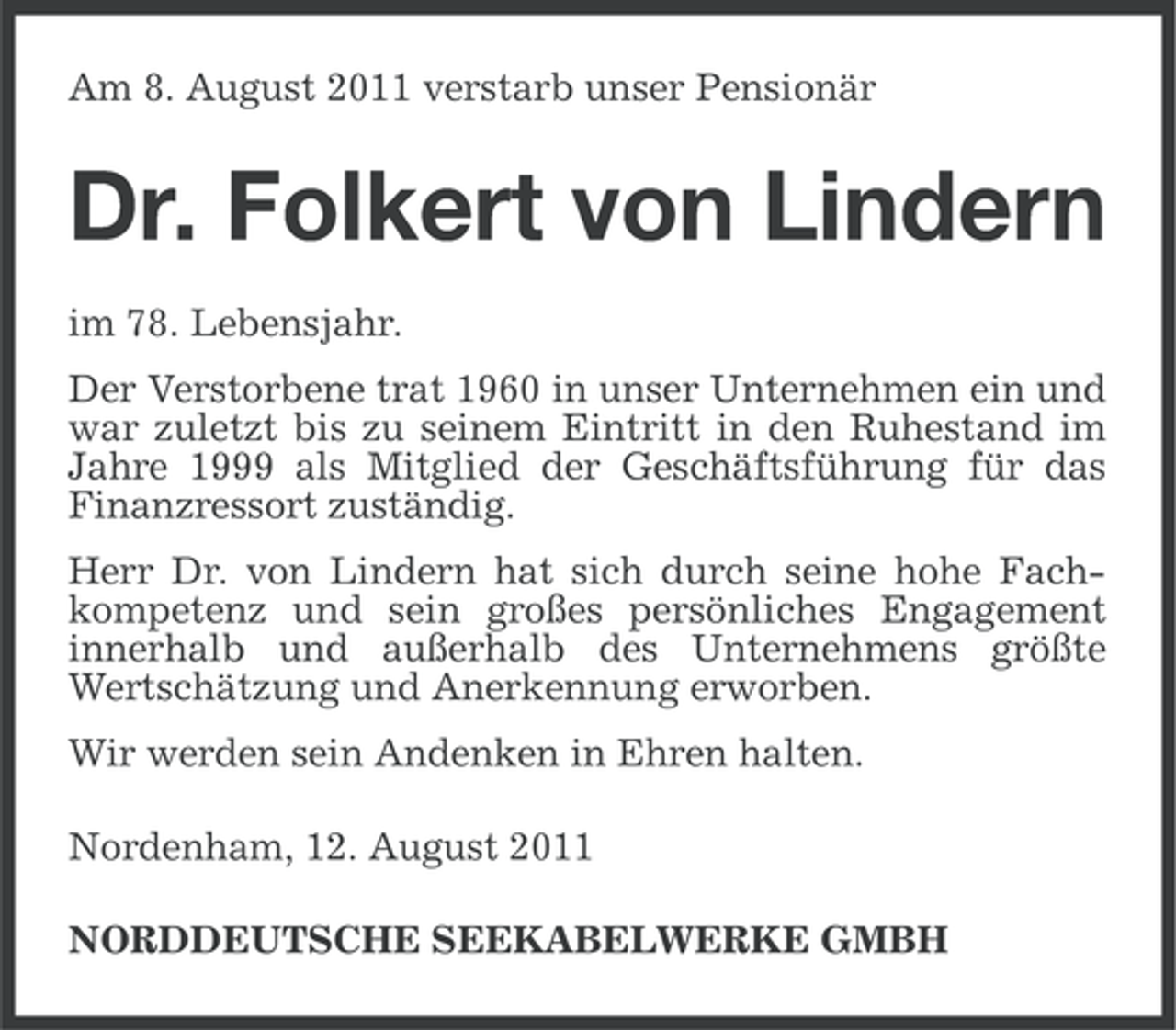 <p>Am 8. August 2011 verstarb unser Pensionär</p><p>Dr. Folkert von Lindern<br />im 78. Lebensjahr.<br />Der Verstorbene trat 1960 in unser Unternehmen ein und<br />war zuletzt bis zu seinem Eintritt in den Ruhestand im<br />Jahre 1999 als Mitglied der Geschäftsführung für das<br />Finanzressort zuständig.<br />Herr Dr. von Lindern hat sich durch seine hohe Fachkompetenz und sein großes persönliches Engagement<br />innerhalb und außerhalb des Unternehmens größte<br />Wertschätzung und Anerkennung erworben.<br />Wir werden sein Andenken in Ehren halten.<br />Nordenham, 12. August 2011<br />NORDDEUTSCHE SEEKABELWERKE GMBH</p>