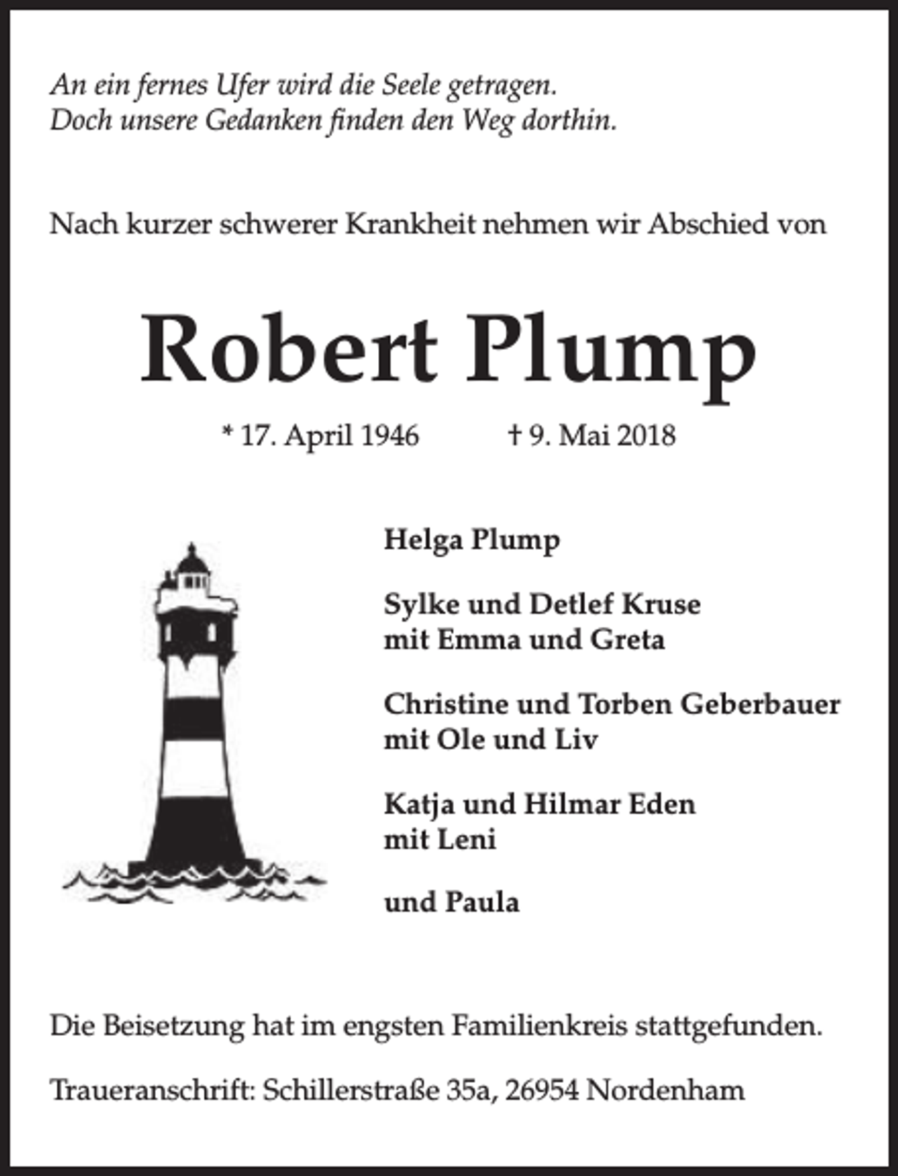 <p>An ein fernes Ufer wird die Seele getragen.<br />Doch unsere Gedanken finden den Weg dorthin.<br />Nach kurzer schwerer Krankheit nehmen wir Abschied von</p><p>Robert Plump<br />* 17. April 1946</p><p>† 9. Mai 2018</p><p>Helga Plump<br />Sylke und Detlef Kruse<br />mit Emma und Greta<br />Christine und Torben Geberbauer<br />mit Ole und Liv<br />Katja und Hilmar Eden<br />mit Leni<br />und Paula</p><p>Die Beisetzung hat im engsten Familienkreis stattgefunden.<br />Traueranschrift: Schillerstraße 35a, 26954 Nordenham</p>