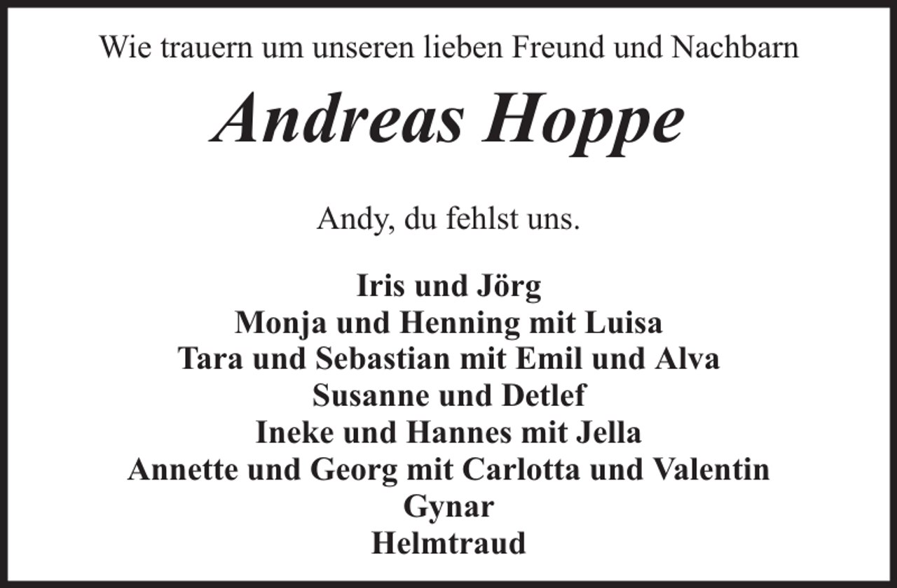 <p>Wie trauern um unseren lieben Freund und Nachbarn</p><p>Andreas Hoppe<br />Andy, du fehlst uns.<br />Iris und Jörg<br />Monja und Henning mit Luisa<br />Tara und Sebastian mit Emil und Alva<br />Susanne und Detlef<br />Ineke und Hannes mit Jella<br />Annette und Georg mit Carlotta und Valentin<br />Gynar<br />Helmtraud</p>