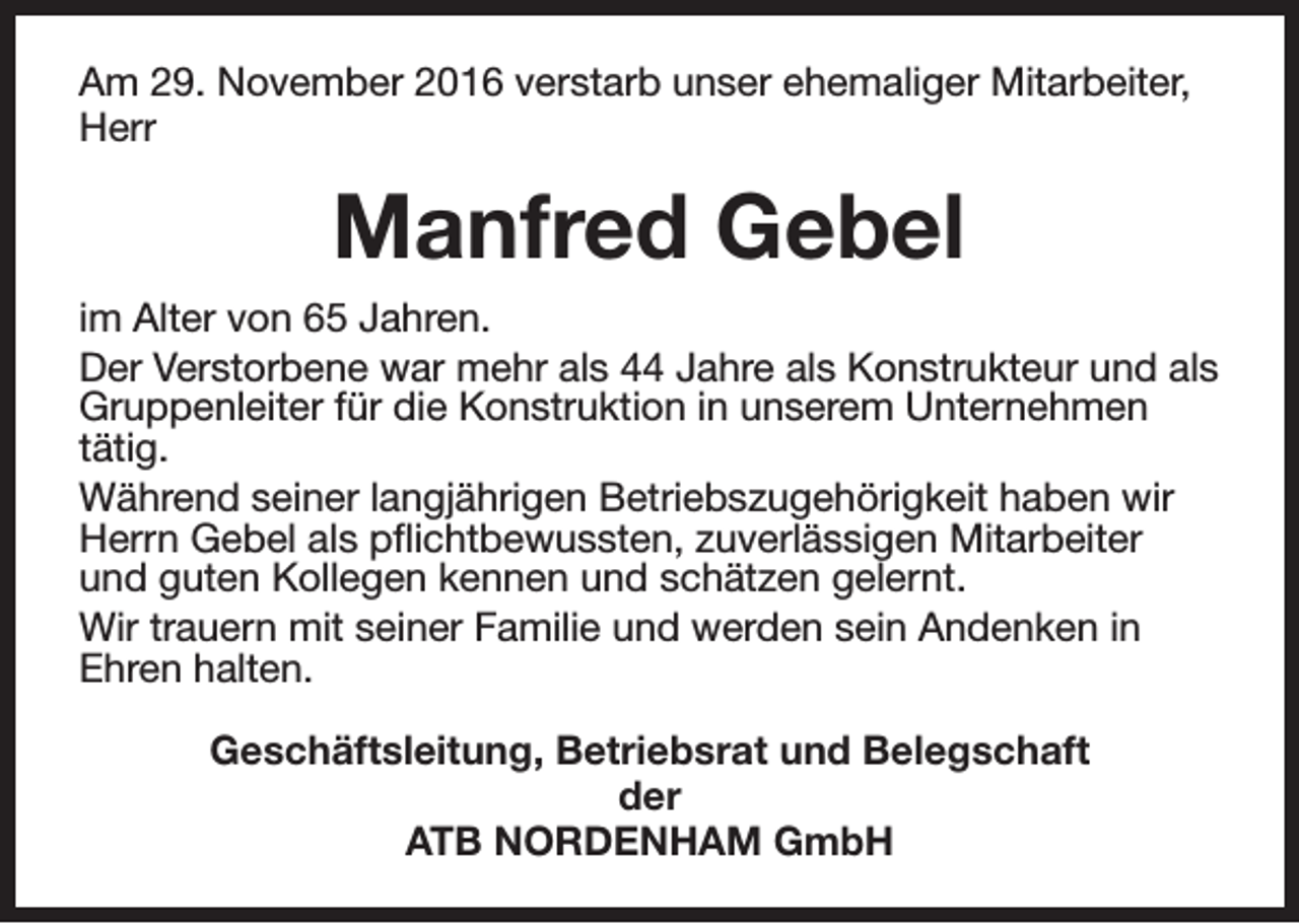 <p>Am 29. November 2016 verstarb unser ehemaliger Mitarbeiter,<br />Herr</p><p>Manfred Gebel<br />im Alter von 65 Jahren.<br />Der Verstorbene war mehr als 44 Jahre als Konstrukteur und als<br />Gruppenleiter für die Konstruktion in unserem Unternehmen<br />tätig.<br />Während seiner langjährigen Betriebszugehörigkeit haben wir<br />Herrn Gebel als pflichtbewussten, zuverlässigen Mitarbeiter<br />und guten Kollegen kennen und schätzen gelernt.<br />Wir trauern mit seiner Familie und werden sein Andenken in<br />Ehren halten.<br />Geschäftsleitung, Betriebsrat und Belegschaft<br />der<br />ATB NORDENHAM GmbH</p>