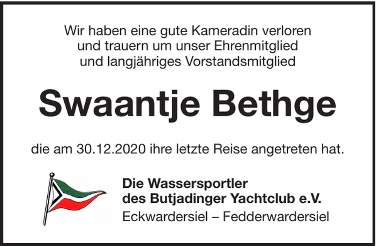 <p>Wir haben eine gute Kameradin verloren<br />und trauern um unser Ehrenmitglied<br />und langjähriges Vorstandsmitglied</p><p>Swaantje Bethge<br />die am 30.12.2020 ihre letzte Reise angetreten hat.<br />Die Wassersportler<br />des Butjadinger Yachtclub e.V.<br />Eckwardersiel – Fedderwardersiel</p>