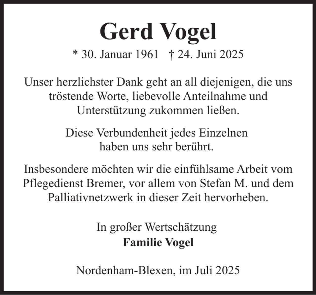 <p>Gerd Vogel</p><p>* 30. Januar 1961 † 24. Juni 2025<br />Unser herzlichster Dank geht an all diejenigen, die uns<br />tröstende Worte, liebevolle Anteilnahme und<br />Unterstützung zukommen ließen.<br />Diese Verbundenheit jedes Einzelnen<br />haben uns sehr berührt.<br />Insbesondere möchten wir die einfühlsame Arbeit vom<br />Pflegedienst Bremer, vor allem von Stefan M. und dem<br />Palliativnetzwerk in dieser Zeit hervorheben.<br />In großer Wertschätzung<br />Familie Vogel<br />Nordenham-Blexen, im Juli 2025</p>