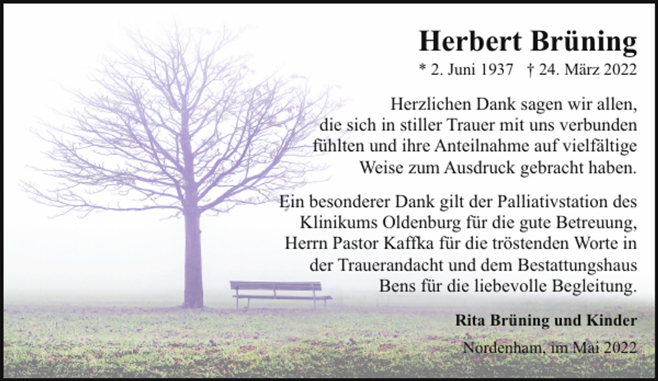<p>Herbert Brüning</p><p>* 2. Juni 1937 † 24. März 2022</p><p>Herzlichen Dank sagen wir allen,<br />die sich in stiller Trauer mit uns verbunden<br />fühlten und ihre Anteilnahme auf vielfältige<br />Weise zum Ausdruck gebracht haben.<br />Ein besonderer Dank gilt der Palliativstation des<br />Klinikums Oldenburg für die gute Betreuung,<br />Herrn Pastor Kaffka für die tröstenden Worte in<br />der Trauerandacht und dem Bestattungshaus<br />Bens für die liebevolle Begleitung.<br />Rita Brüning und Kinder<br />Nordenham, im Mai 2022</p>