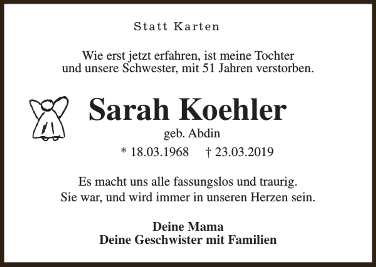 <p>Statt Karten</p><p>Wie erst jetzt erfahren, ist meine Tochter<br />und unsere Schwester, mit 51 Jahren verstorben.</p><p>Sarah Koehler<br />geb. Abdin<br />* 18.03.1968 † 23.03.2019</p><p>Es macht uns alle fassungslos und traurig.<br />Sie war, und wird immer in unseren Herzen sein.<br />Deine Mama<br />Deine Geschwister mit Familien</p>