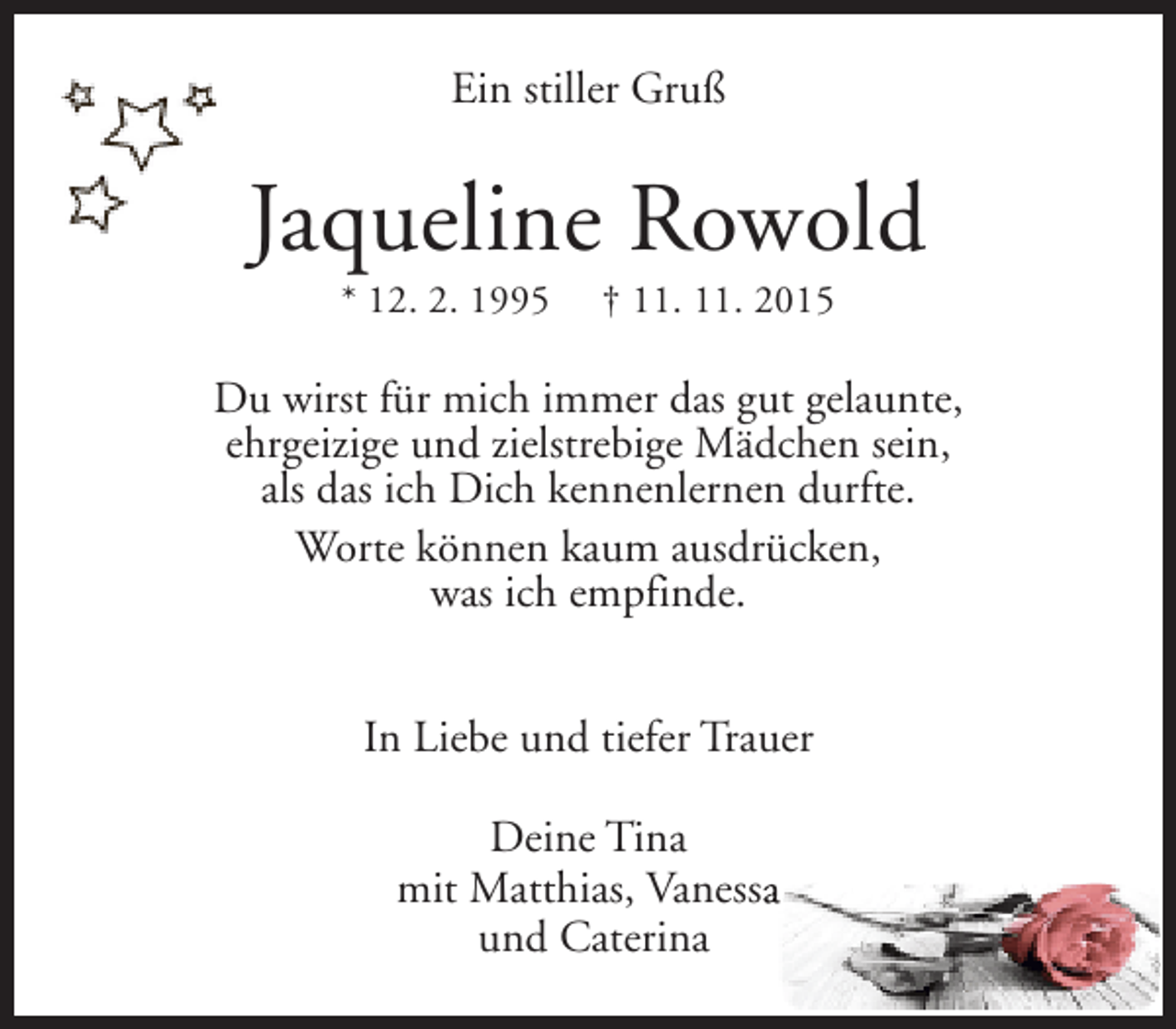 <p>Ein stiller Gruß</p><p>Jaqueline Rowold<br />* 12. 2. 1995</p><p>† 11. 11. 2015</p><p>Du wirst für mich immer das gut gelaunte,<br />ehrgeizige und zielstrebige Mädchen sein,<br />als das ich Dich kennenlernen durfte.<br />Worte können kaum ausdrücken,<br />was ich empfinde.<br />In Liebe und tiefer Trauer<br />Deine Tina<br />mit Matthias, Vanessa<br />a<br />und Caterina</p>