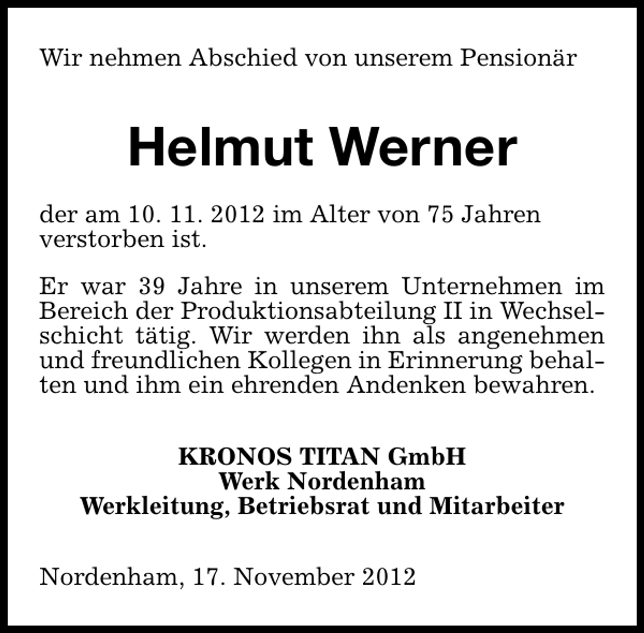 <p>Wir nehmen Abschied von unserem Pensionär</p><p>Helmut Werner<br />der am 10. 11. 2012 im Alter von 75 Jahren<br />verstorben ist.<br />Er war 39 Jahre in unserem Unternehmen im<br />Bereich der Produktionsabteilung II in Wechselschicht tätig. Wir werden ihn als angenehmen<br />und freundlichen Kollegen in Erinnerung behalten und ihm ein ehrenden Andenken bewahren.<br />KRONOS TITAN GmbH<br />Werk Nordenham<br />Werkleitung, Betriebsrat und Mitarbeiter<br />Nordenham, 17. November 2012</p>