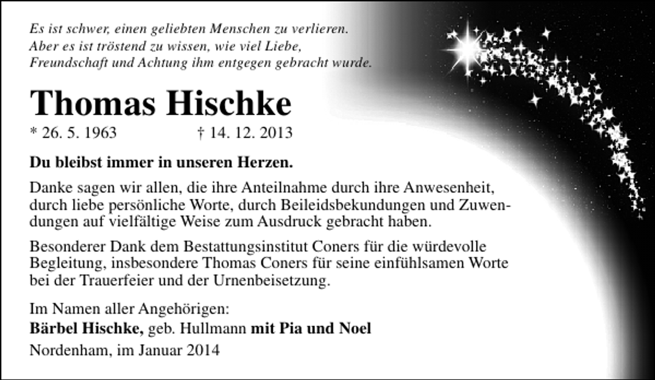 <p>Es ist schwer, einen geliebten Menschen zu verlieren.<br />Aber es ist tröstend zu wissen, wie viel Liebe,<br />Freundschaft und Achtung ihm entgegen gebracht wurde.</p><p>Thomas Hischke<br />* 26. 5. 1963</p><p>† 14. 12. 2013</p><p>Du bleibst immer in unseren Herzen.<br />Danke sagen wir allen, die ihre Anteilnahme durch ihre Anwesenheit,<br />durch liebe persönliche Worte, durch Beileidsbekundungen und Zuwendungen auf vielfältige Weise zum Ausdruck gebracht haben.<br />Besonderer Dank dem Bestattungsinstitut Coners für die würdevolle<br />Begleitung, insbesondere Thomas Coners für seine einfühlsamen Worte<br />bei der Trauerfeier und der Urnenbeisetzung.<br />Im Namen aller Angehörigen:<br />Bärbel Hischke, geb. Hullmann mit Pia und Noel<br />Nordenham, im Januar 2014</p>