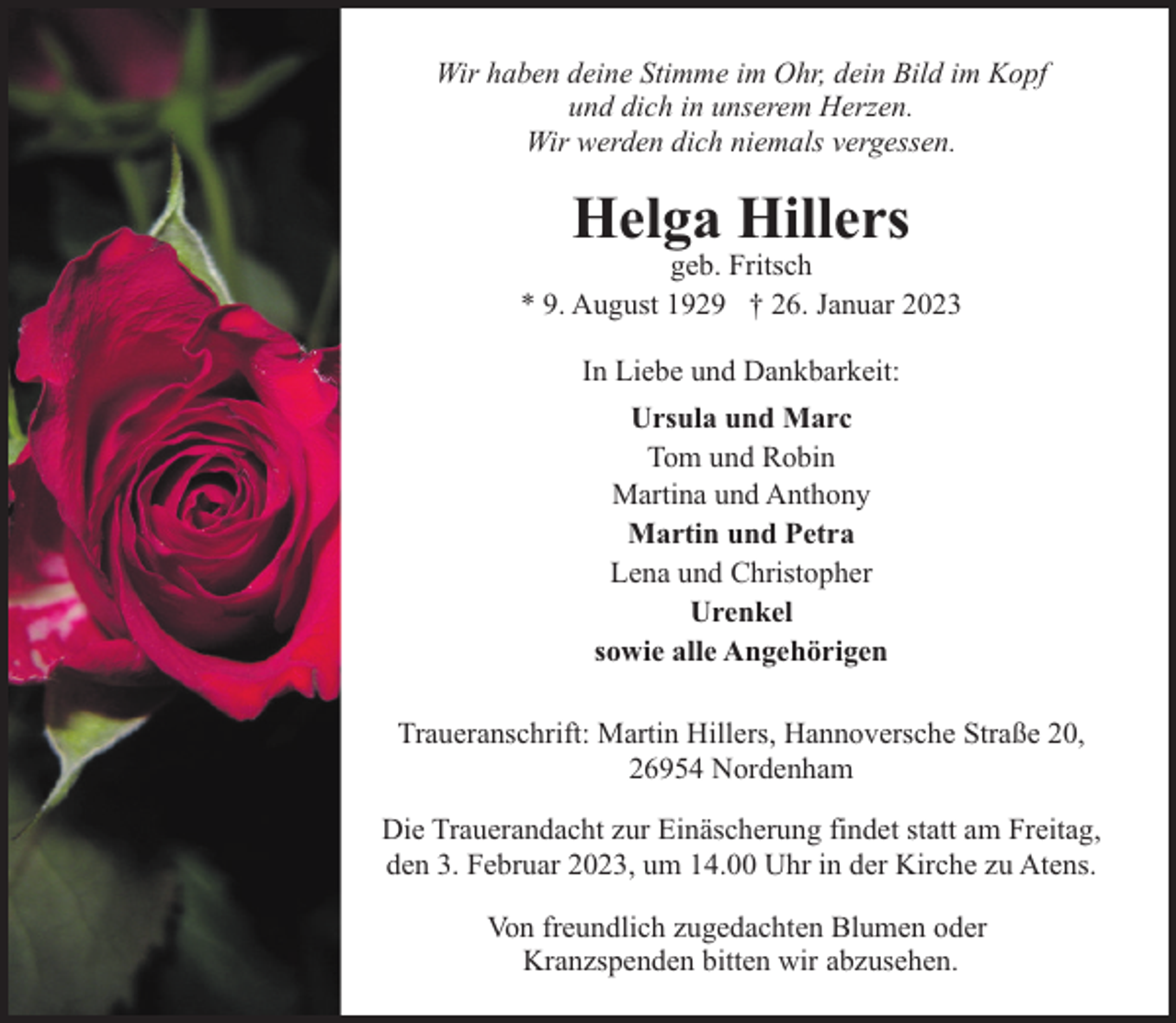 <p>Wir haben deine Stimme im Ohr, dein Bild im Kopf<br />und dich in unserem Herzen.<br />Wir werden dich niemals vergessen.</p><p>Helga Hillers</p><p>geb. Fritsch<br />* 9. August 1929 † 26. Januar 2023<br />In Liebe und Dankbarkeit:<br />Ursula und Marc<br />Tom und Robin<br />Martina und Anthony<br />Martin und Petra<br />Lena und Christopher<br />Urenkel<br />sowie alle Angehörigen<br />Traueranschrift: Martin Hillers, Hannoversche Straße 20,<br />26954 Nordenham<br />Die Trauerandacht zur Einäscherung findet statt am Freitag,<br />den 3. Februar 2023, um 14.00 Uhr in der Kirche zu Atens.<br />Von freundlich zugedachten Blumen oder<br />Kranzspenden bitten wir abzusehen.</p>