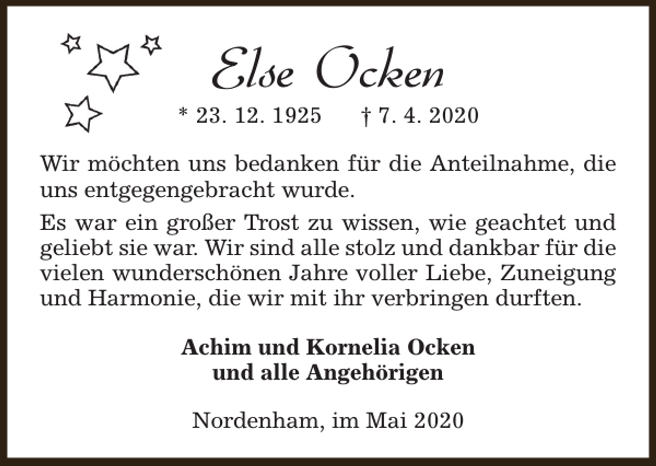 <p>Else Ocken</p><p>* 23. 12. 1925</p><p>† 7. 4. 2020</p><p>Wir möchten uns bedanken für die Anteilnahme, die<br />uns entgegengebracht wurde.<br />Es war ein großer Trost zu wissen, wie geachtet und<br />geliebt sie war. Wir sind alle stolz und dankbar für die<br />vielen wunderschönen Jahre voller Liebe, Zuneigung<br />und Harmonie, die wir mit ihr verbringen durften.<br />Achim und Kornelia Ocken<br />und alle Angehörigen<br />Nordenham, im Mai 2020</p>