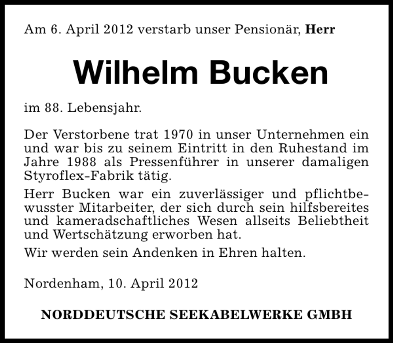 <p>Am 6. April 2012 verstarb unser Pensionär, Herr</p><p>Wilhelm Bucken<br />im 88. Lebensjahr.<br />Der Verstorbene trat 1970 in unser Unternehmen ein<br />und war bis zu seinem Eintritt in den Ruhestand im<br />Jahre 1988 als Pressenführer in unserer damaligen<br />Styroflex-Fabrik tätig.<br />Herr Bucken war ein zuverlässiger und pflichtbewusster Mitarbeiter, der sich durch sein hilfsbereites<br />und kameradschaftliches Wesen allseits Beliebtheit<br />und Wertschätzung erworben hat.<br />Wir werden sein Andenken in Ehren halten.<br />Nordenham, 10. April 2012<br />NORDDEUTSCHE SEEKABELWERKE GMBH</p>