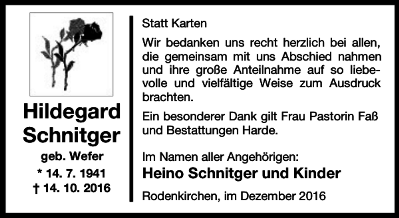<p>Statt Karten</p><p>Hildegard<br />Schnitger<br />geb. Wefer<br />* 14. 7. 1941<br />† 14. 10. 2016</p><p>Wir bedanken uns recht herzlich bei allen,<br />die gemeinsam mit uns Abschied nahmen<br />und ihre große Anteilnahme auf so liebevolle und vielfältige Weise zum Ausdruck<br />brachten.<br />Ein besonderer Dank gilt Frau Pastorin Faß<br />und Bestattungen Harde.<br />Im Namen aller Angehörigen:</p><p>Heino Schnitger und Kinder<br />Rodenkirchen, im Dezember 2016</p>
