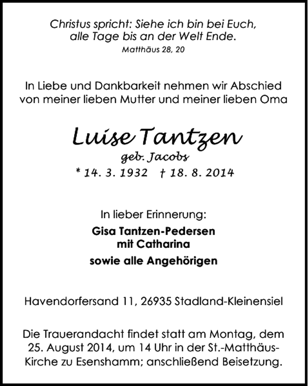 <p>Christus spricht: Siehe ich bin bei Euch,<br />alle Tage bis an der Welt Ende.<br />Matthäus 28, 20</p><p>In Liebe und Dankbarkeit nehmen wir Abschied<br />von meiner lieben Mutter und meiner lieben Oma</p><p>Luise Tantzen<br />geb. Jacobs<br />* 14. 3. 1932 † 18. 8. 2014</p><p>In lieber Erinnerung:<br />Gisa Tantzen-Pedersen<br />mit Catharina<br />sowie alle Angehörigen<br />Havendorfersand 11, 26935 Stadland-Kleinensiel<br />Die Trauerandacht findet statt am Montag, dem<br />25. August 2014, um 14 Uhr in der St.-MatthäusKirche zu Esenshamm; anschließend Beisetzung.</p>