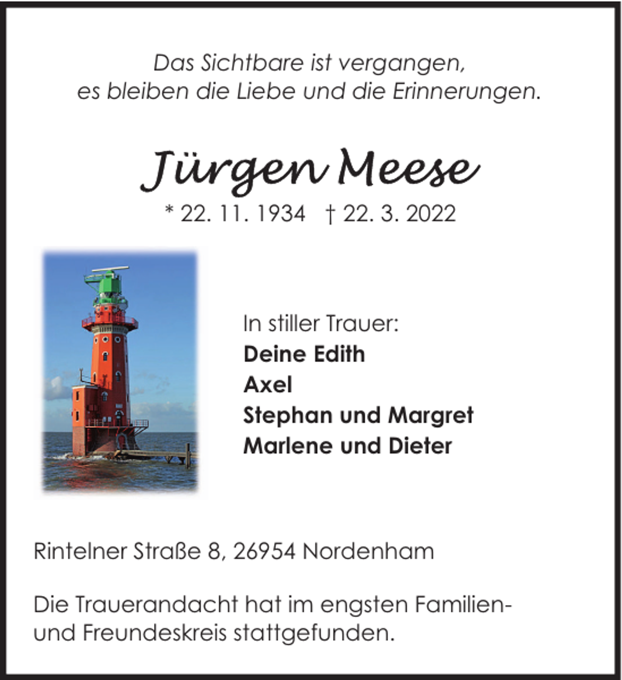 <p>Das Sichtbare ist vergangen,<br />es bleiben die Liebe und die Erinnerungen.</p>
<p>* 22. 11. 1934 † 22. 3. 2022</p>
<p>In stiller Trauer:<br />Deine Edith<br />Axel<br />Stephan und Margret<br />Marlene und Dieter</p>
<p>Rintelner Straße 8, 26954 Nordenham<br />Die Trauerandacht hat im engsten Familienund Freundeskreis stattgefunden.</p>