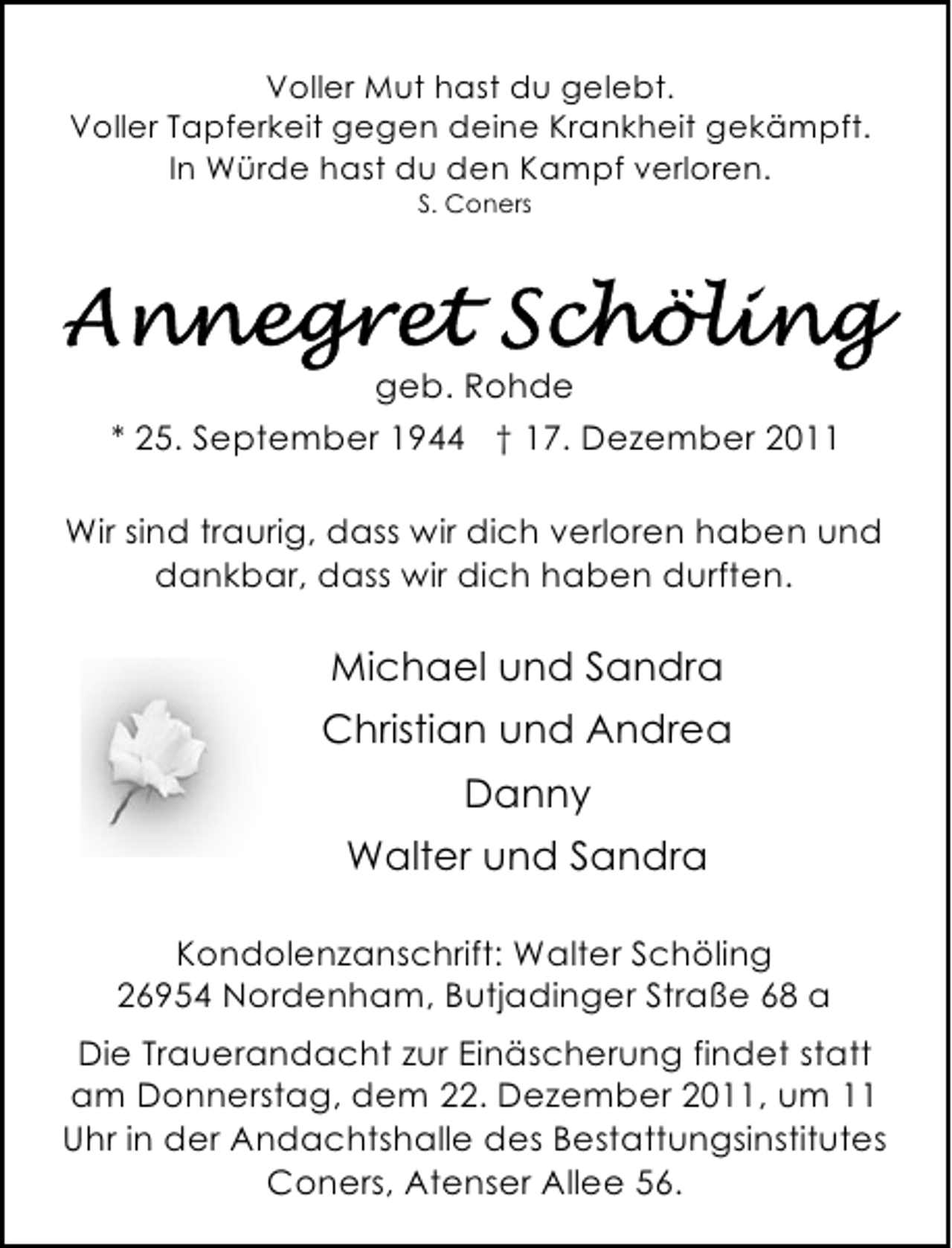 <p>Voller Mut hast du gelebt.<br />Voller Tapferkeit gegen deine Krankheit gekämpft.<br />In Würde hast du den Kampf verloren.<br />S. Coners</p><p>geb. Rohde<br />* 25. September 1944 † 17. Dezember 2011<br />Wir sind traurig, dass wir dich verloren haben und<br />dankbar, dass wir dich haben durften.</p><p>Michael und Sandra<br />Christian und Andrea<br />Danny<br />Walter und Sandra<br />Kondolenzanschrift: Walter Schöling<br />26954 Nordenham, Butjadinger Straße 68 a<br />Die Trauerandacht zur Einäscherung findet statt<br />am Donnerstag, dem 22. Dezember 2011, um 11<br />Uhr in der Andachtshalle des Bestattungsinstitutes<br />Coners, Atenser Allee 56.</p>