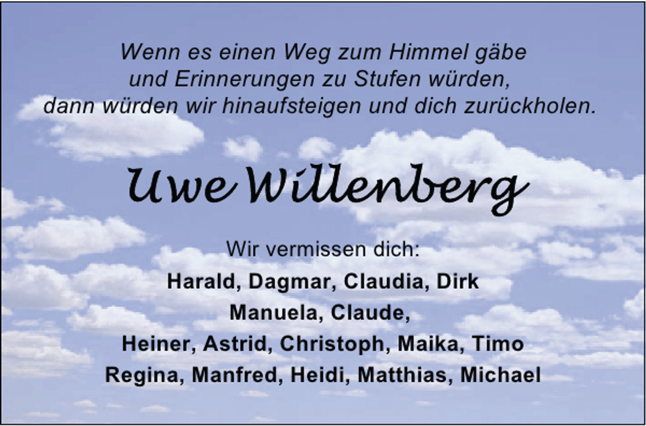 <p>Wenn es einen Weg zum Himmel gäbe<br />und Erinnerungen zu Stufen würden,<br />dann würden wir hinaufsteigen und dich zurückholen.</p><p>Wir vermissen dich:<br />Harald, Dagmar, Claudia, Dirk<br />Manuela, Claude,<br />Heiner, Astrid, Christoph, Maika, Timo<br />Regina, Manfred, Heidi, Matthias, Michael</p>