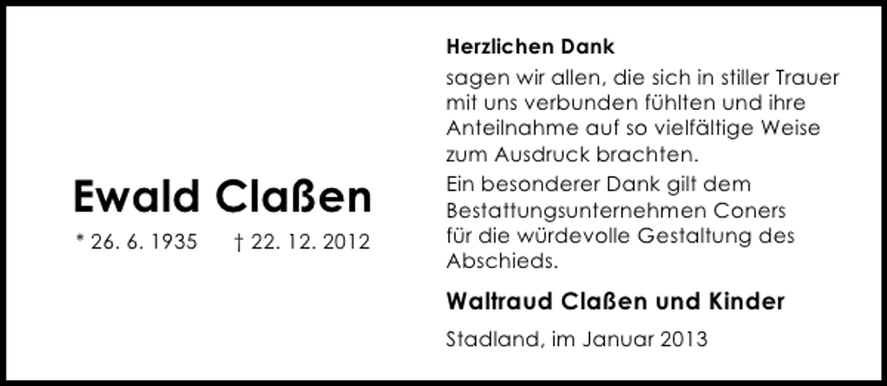 <p>Ewald Claßen<br />* 26. 6. 1935</p><p>† 22. 12. 2012</p><p>Herzlichen Dank<br />sagen wir allen, die sich in stiller Trauer<br />mit uns verbunden fühlten und ihre<br />Anteilnahme auf so vielfältige Weise<br />zum Ausdruck brachten.<br />Ein besonderer Dank gilt dem<br />Bestattungsunternehmen Coners<br />für die würdevolle Gestaltung des<br />Abschieds.</p><p>Waltraud Claßen und Kinder<br />Stadland, im Januar 2013</p>