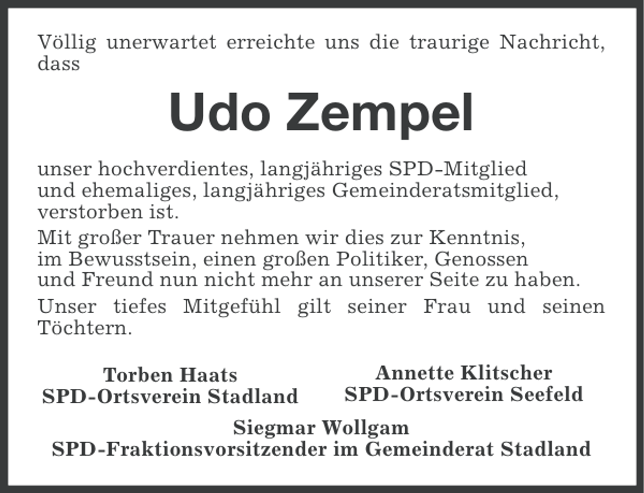 <p>Völlig unerwartet erreichte uns die traurige Nachricht,<br />dass</p><p>Udo Zempel<br />unser hochverdientes, langjähriges SPD-Mitglied<br />und ehemaliges, langjähriges Gemeinderatsmitglied,<br />verstorben ist.<br />Mit großer Trauer nehmen wir dies zur Kenntnis,<br />im Bewusstsein, einen großen Politiker, Genossen<br />und Freund nun nicht mehr an unserer Seite zu haben.<br />Unser tiefes Mitgefühl gilt seiner Frau und seinen<br />Töchtern.<br />Annette Klitscher<br />Torben Haats<br />SPD-Ortsverein Seefeld<br />SPD-Ortsverein Stadland<br />Siegmar Wollgam<br />SPD-Fraktionsvorsitzender im Gemeinderat Stadland</p>