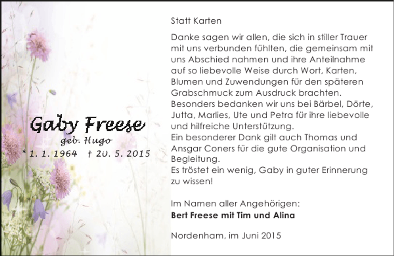<p>Statt Karten</p><p>geb<br />geb Hugo<br />eb. ugo<br />go<br />g<br />* 1. 1. 1964 † 20. 5. 2015</p><p>Danke sagen wir allen, die sich in stiller Trauer<br />mit uns verbunden fühlten, die gemeinsam mit<br />uns Abschied nahmen und ihre Anteilnahme<br />auf so liebevolle Weise durch Wort, Karten,<br />Blumen und Zuwendungen für den späteren<br />Grabschmuck zum Ausdruck brachten.<br />Besonders bedanken wir uns bei Bärbel, Dörte,<br />Jutta, Marlies, Ute und Petra für ihre liebevolle<br />und hilfreiche Unterstützung.<br />Ein besonderer Dank gilt auch Thomas und<br />Ansgar Coners für die gute Organisation und<br />Begleitung.<br />Es tröstet ein wenig, Gaby in guter Erinnerung<br />zu wissen!<br />Im Namen aller Angehörigen:<br />Bert Freese mit Tim und Alina<br />Nordenham, im Juni 2015</p>