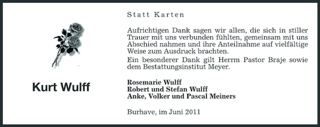 <p>Statt Karten Aufrichtigen Dank sagen wir allen, die sich in stiller Trauer mit uns verbunden fühlten, gemeinsam mit uns Abschied nahmen und ihre Anteilnahme auf vielfältige Weise zum Ausdruck brachten. Ein besonderer Dank gilt Herrm Pastor Braje sowie dem Bestattungsinstitut Meyer.</p><p>Kurt Wulff</p><p>Rosemarie Wulff Robert und Stefan Wulff Anke, Volker und Pascal Meiners Burhave, im Juni 2011</p>