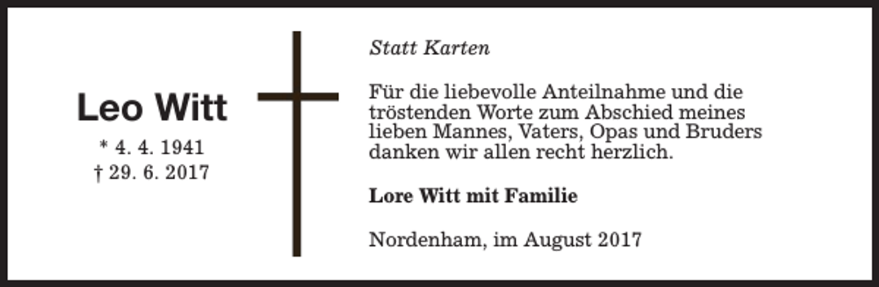 <p>Statt Karten</p><p>Leo Witt<br />* 4. 4. 1941<br />† 29. 6. 2017</p><p>Für die liebevolle Anteilnahme und die<br />tröstenden Worte zum Abschied meines<br />lieben Mannes, Vaters, Opas und Bruders<br />danken wir allen recht herzlich.<br />Lore Witt mit Familie<br />Nordenham, im August 2017</p>