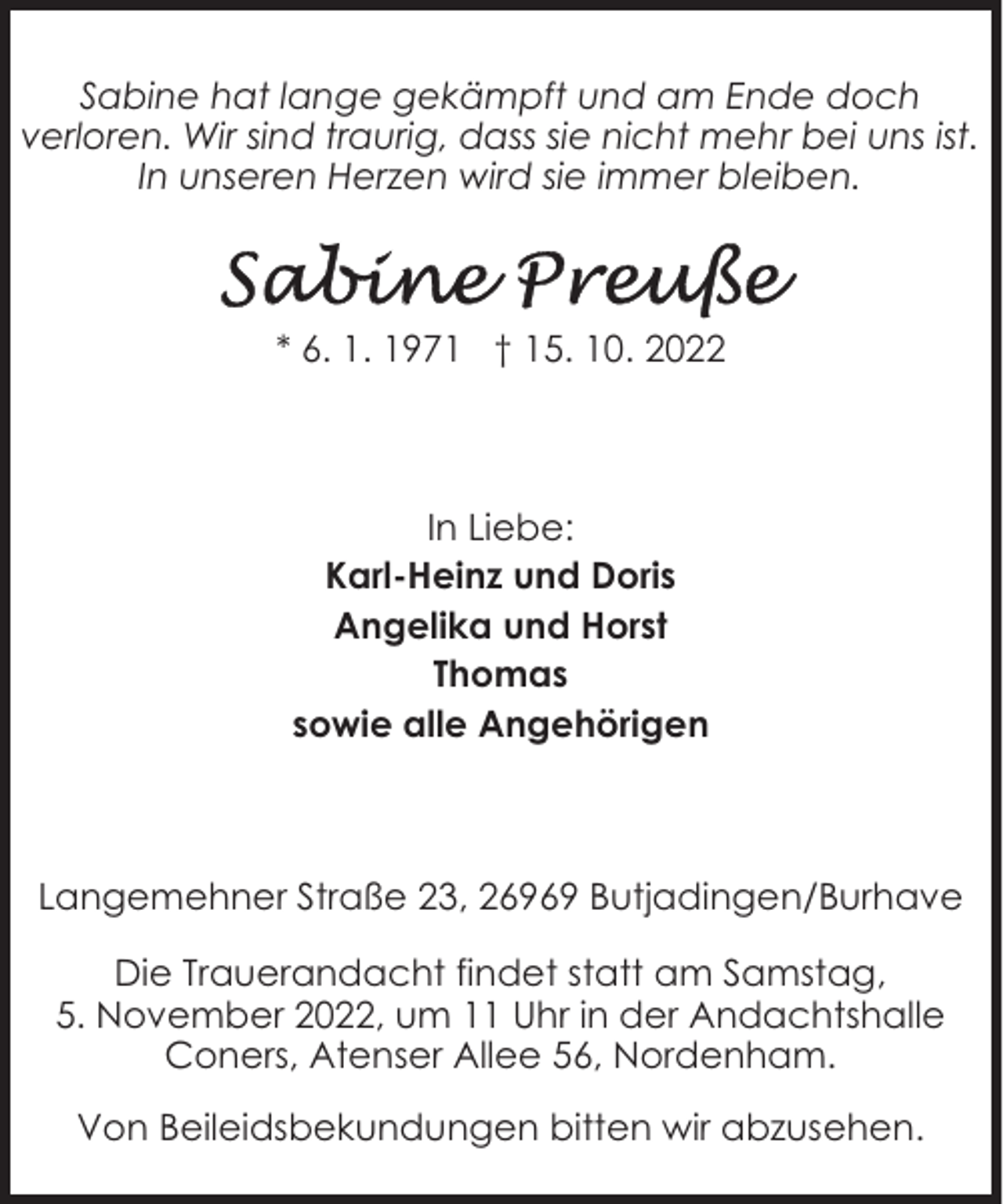 <p>Sabine hat lange gekämpft und am Ende doch<br />verloren. Wir sind traurig, dass sie nicht mehr bei uns ist.<br />In unseren Herzen wird sie immer bleiben.</p><p>* 6. 1. 1971 † 15. 10. 2022</p><p>In Liebe:<br />Karl-Heinz und Doris<br />Angelika und Horst<br />Thomas<br />sowie alle Angehörigen</p><p>Langemehner Straße 23, 26969 Butjadingen/Burhave<br />Die Trauerandacht findet statt am Samstag,<br />5. November 2022, um 11 Uhr in der Andachtshalle<br />Coners, Atenser Allee 56, Nordenham.<br />Von Beileidsbekundungen bitten wir abzusehen.</p>
