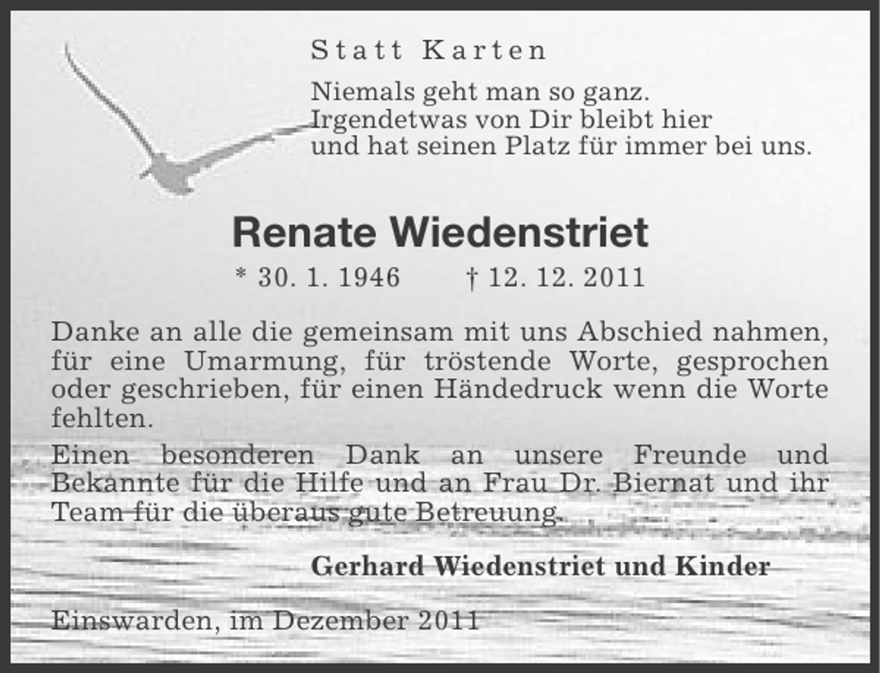 <p>Statt Karten<br />Niemals geht man so ganz.<br />Irgendetwas von Dir bleibt hier<br />und hat seinen Platz für immer bei uns.</p><p>Renate Wiedenstriet<br />* 30. 1. 1946</p><p>† 12. 12. 2011</p><p>Danke an alle die gemeinsam mit uns Abschied nahmen,<br />für eine Umarmung, für tröstende Worte, gesprochen<br />oder geschrieben, für einen Händedruck wenn die Worte<br />fehlten.<br />Einen besonderen Dank an unsere Freunde und<br />Bekannte für die Hilfe und an Frau Dr. Biernat und ihr<br />Team für die überaus gute Betreuung.<br />Gerhard Wiedenstriet und Kinder<br />Einswarden, im Dezember 2011</p>