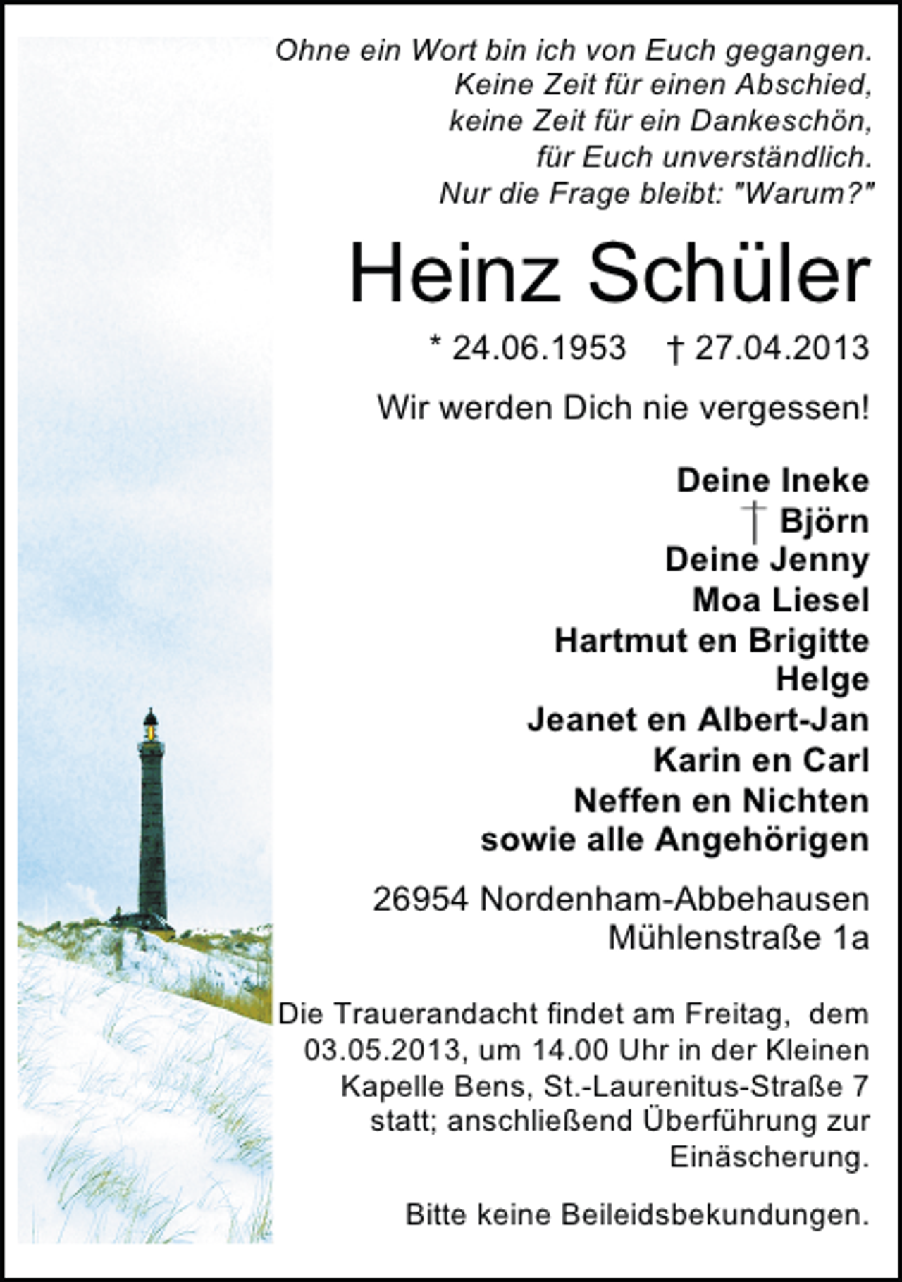 <p>Ohne ein Wort bin ich von Euch gegangen.<br />Keine Zeit für einen Abschied,<br />keine Zeit für ein Dankeschön,<br />für Euch unverständlich.<br />Nur die Frage bleibt: "Warum?"</p><p>Heinz Schüler<br />* 24.06.1953</p><p>† 27.04.2013</p><p>Wir werden Dich nie vergessen!<br />Deine Ineke<br />Björn<br />Deine Jenny<br />Moa Liesel<br />Hartmut en Brigitte<br />Helge<br />Jeanet en Albert-Jan<br />Karin en Carl<br />Neffen en Nichten<br />sowie alle Angehörigen<br />26954 Nordenham-Abbehausen<br />Mühlenstraße 1a<br />Die Trauerandacht findet am Freitag, dem<br />03.05.2013, um 14.00 Uhr in der Kleinen<br />Kapelle Bens, St.-Laurenitus-Straße 7<br />statt; anschließend Überführung zur<br />Einäscherung.<br />Bitte keine Beileidsbekundungen.</p>
