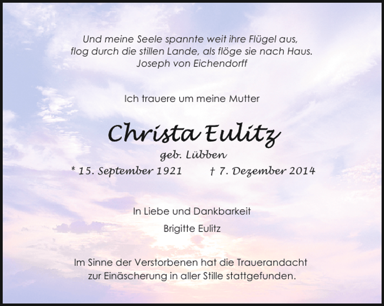 <p>Und meine Seele spannte weit ihre Flügel aus,<br />flog durch die stillen Lande, als flöge sie nach Haus.<br />Joseph von Eichendorff<br />Ich trauere um meine Mutter</p><p>geb. Lübben<br />* 15. September 1921</p><p>† 7. Dezember 2014</p><p>In Liebe und Dankbarkeit<br />Brigitte Eulitz<br />Im Sinne der Verstorbenen hat die Trauerandacht<br />zur Einäscherung in aller Stille stattgefunden.</p>