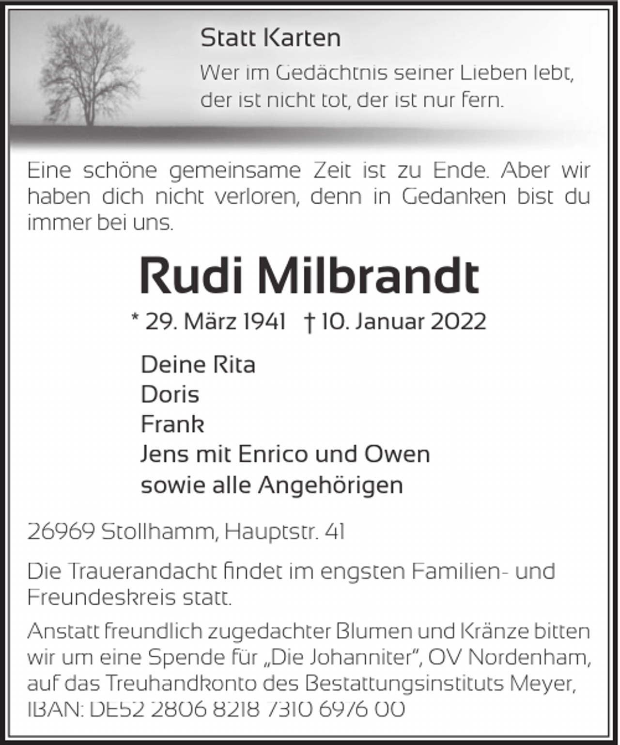 <p>Statt Karten<br />Wer im Gedächtnis seiner Lieben lebt,<br />der ist nicht tot, der ist nur fern.</p><p>Eine schöne gemeinsame Zeit ist zu Ende. Aber wir<br />haben dich nicht verloren, denn in Gedanken bist du<br />immer bei uns.</p><p>Rudi Milbrandt</p><p>* 29. März 1941 † 10. Januar 2022</p><p>Deine Rita<br />Doris<br />Frank<br />Jens mit Enrico und Owen<br />sowie alle Angehörigen<br />26969 Stollhamm, Hauptstr. 41<br />Die Trauerandacht ﬁndet im engsten Familien- und<br />Freundeskreis statt.<br />Anstatt freundlich zugedachter Blumen und Kränze bitten<br />wir um eine Spende für „Die Johanniter“, OV Nordenham,<br />auf das Treuhandkonto des Bestattungsinstituts Meyer,<br />IBAN: DE5806 8218 7310 6976 00</p>