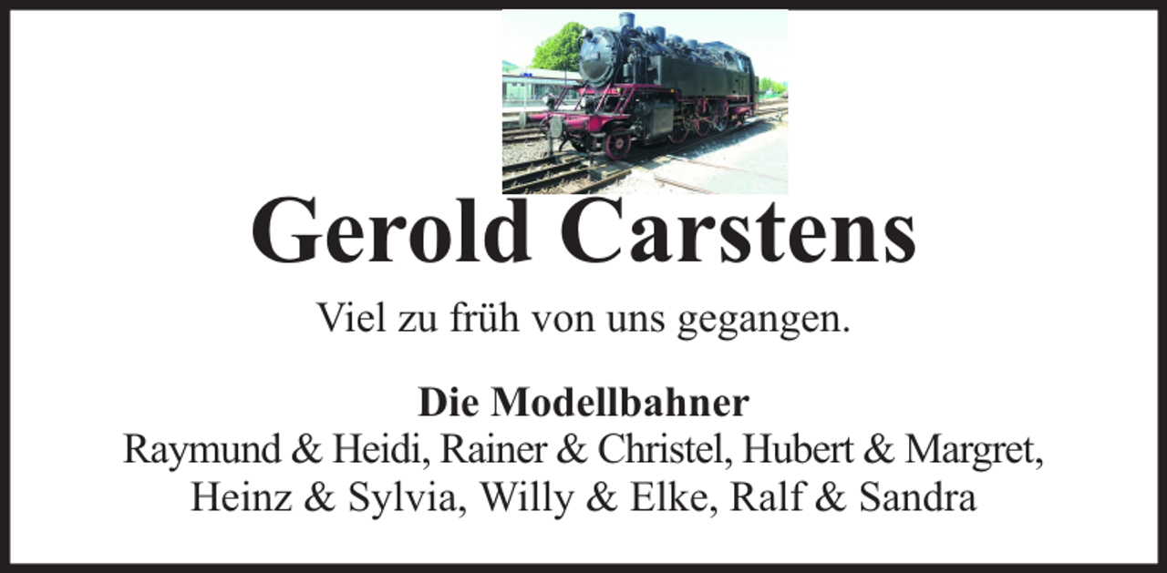 <p>Gerold Carstens<br />Viel zu früh von uns gegangen.</p><p>Die Modellbahner<br />Raymund &amp; Heidi, Rainer &amp; Christel, Hubert &amp; Margret,<br />Heinz &amp; Sylvia, Willy &amp; Elke, Ralf &amp; Sandra</p>