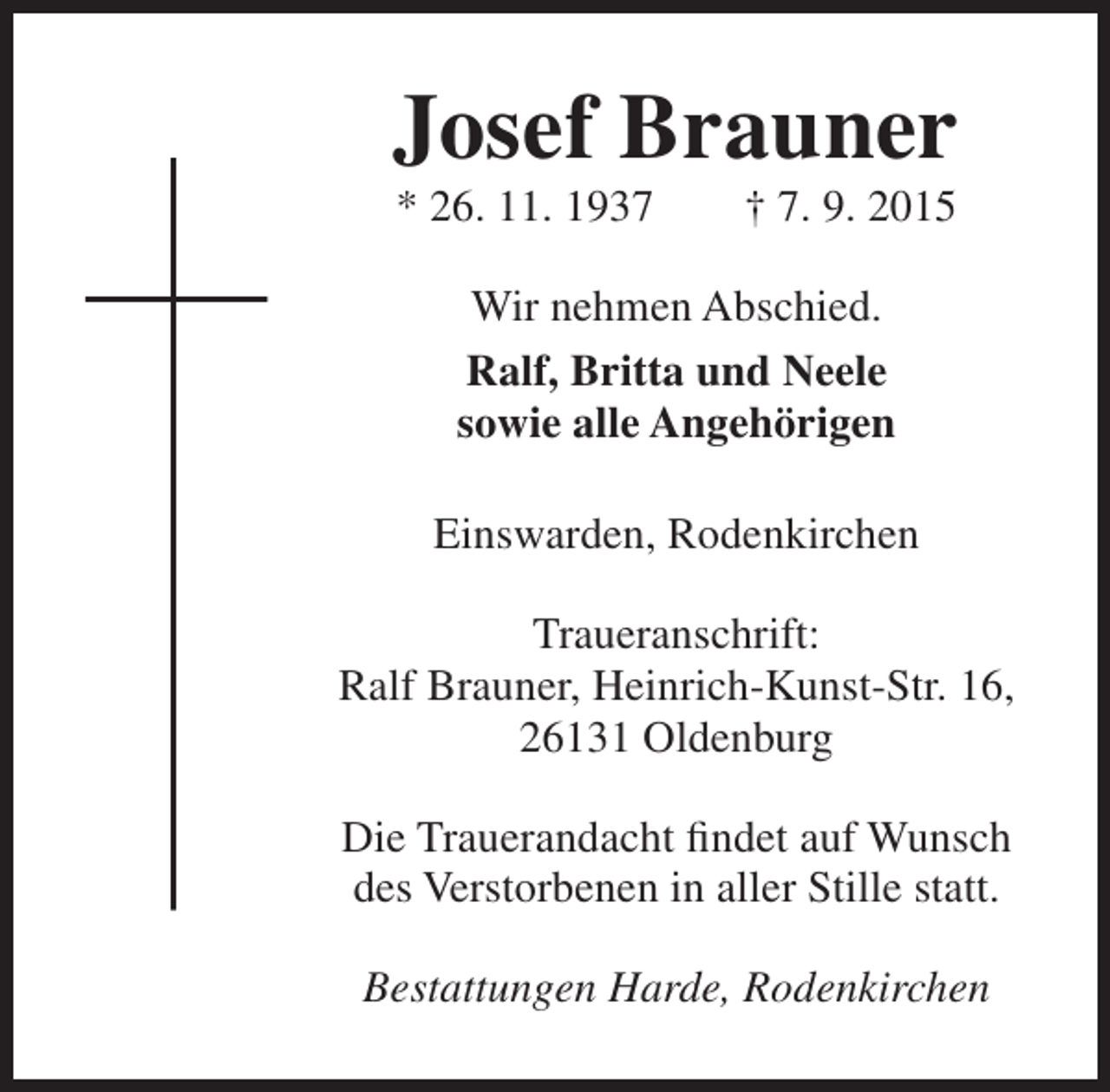 <p>Josef Brauner<br />* 26. 11. 1937</p><p>† 7. 9. 2015</p><p>Wir nehmen Abschied.<br />Ralf, Britta und Neele<br />sowie alle Angehörigen<br />Einswarden, Rodenkirchen<br />Traueranschrift:<br />Ralf Brauner, Heinrich-Kunst-Str. 16,<br />26131 Oldenburg<br />Die Trauerandacht findet auf Wunsch<br />des Verstorbenen in aller Stille statt.<br />Bestattungen Harde, Rodenkirchen</p>