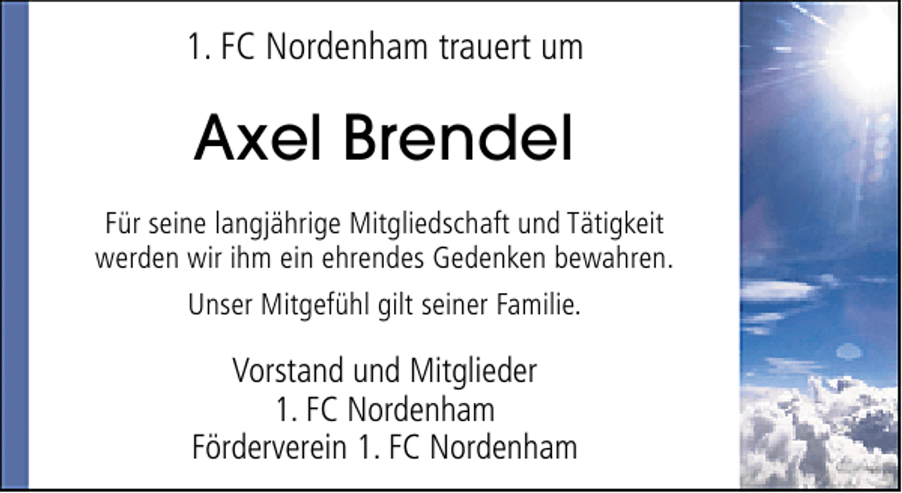 <p>1. FC Nordenham trauert um</p><p>Axel Brendel<br />Für seine langjährige Mitgliedschaft und Tätigkeit<br />werden wir ihm ein ehrendes Gedenken bewahren.<br />Unser Mitgefühl gilt seiner Familie.</p><p>Vorstand und Mitglieder<br />1. FC Nordenham<br />Förderverein 1. FC Nordenham</p>