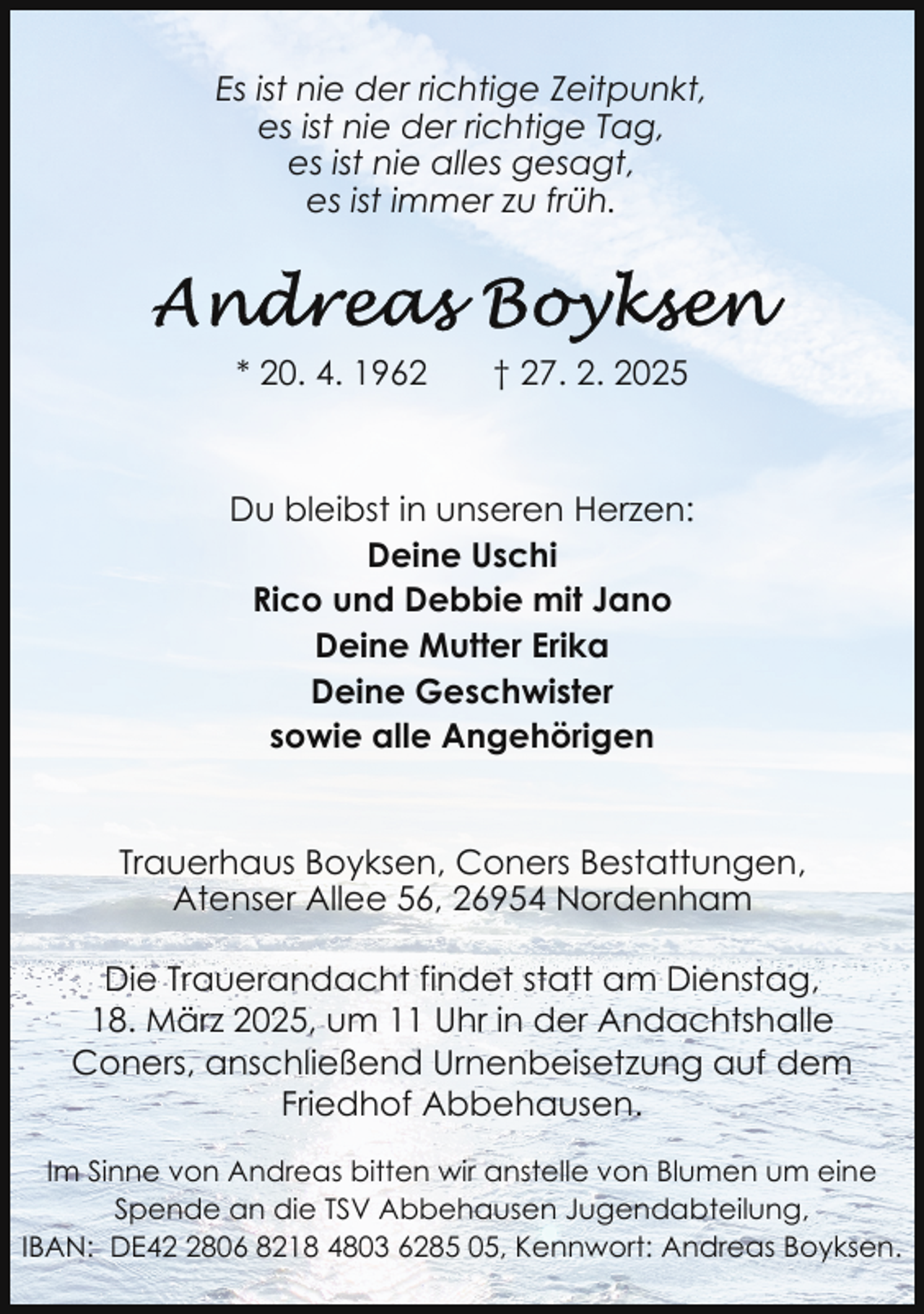 <p>Es ist nie der richtige Zeitpunkt,<br />es ist nie der richtige Tag,<br />es ist nie alles gesagt,<br />es ist immer zu früh.</p>
<p>* 20. 4. 1962</p>
<p>† 27. 2. 2025</p>
<p>Du bleibst in unseren Herzen:<br />Deine Uschi<br />Rico und Debbie mit Jano<br />Deine Mutter Erika<br />Deine Geschwister<br />sowie alle Angehörigen<br />Trauerhaus Boyksen, Coners Bestattungen,<br />Atenser Allee 56, 26954 Nordenham<br />Die Trauerandacht findet statt am Dienstag,<br />18. März 2025, um 11 Uhr in der Andachtshalle<br />Coners, anschließend Urnenbeisetzung auf dem<br />Friedhof Abbehausen.<br />Im Sinne von Andreas bitten wir anstelle von Blumen um eine<br />Spende an die TSV Abbehausen Jugendabteilung,<br />IBAN: DE4806 8218 4803 6285 05, Kennwort: Andreas Boyksen.</p>