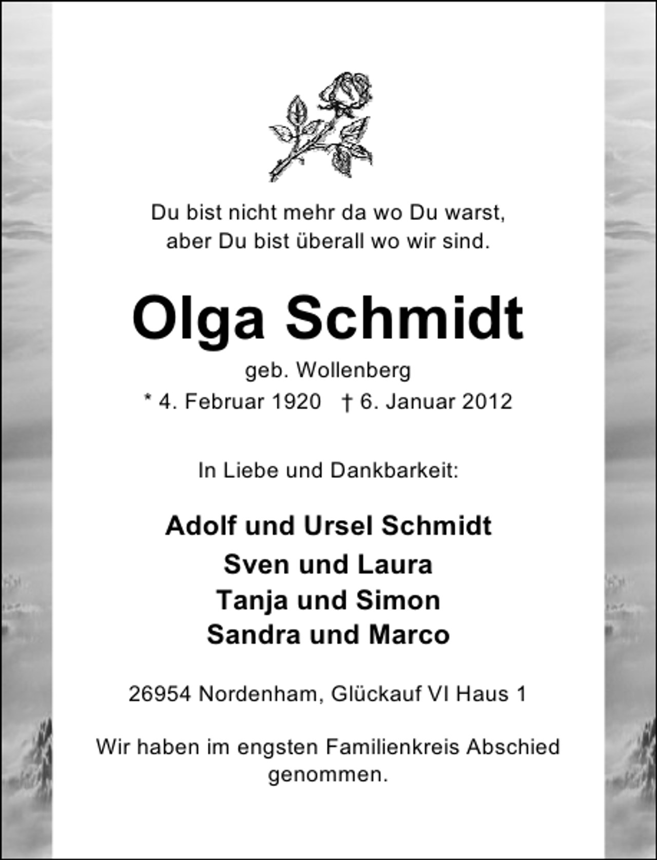 <p>Du bist nicht mehr da wo Du warst,<br />aber Du bist überall wo wir sind.</p><p>Olga Schmidt<br />geb. Wollenberg<br />* 4. Februar 1920 † 6. Januar 2012<br />In Liebe und Dankbarkeit:</p><p>Adolf und Ursel Schmidt<br />Sven und Laura<br />Tanja und Simon<br />Sandra und Marco<br />26954 Nordenham, Glückauf VI Haus 1<br />Wir haben im engsten Familienkreis Abschied<br />genommen.</p>