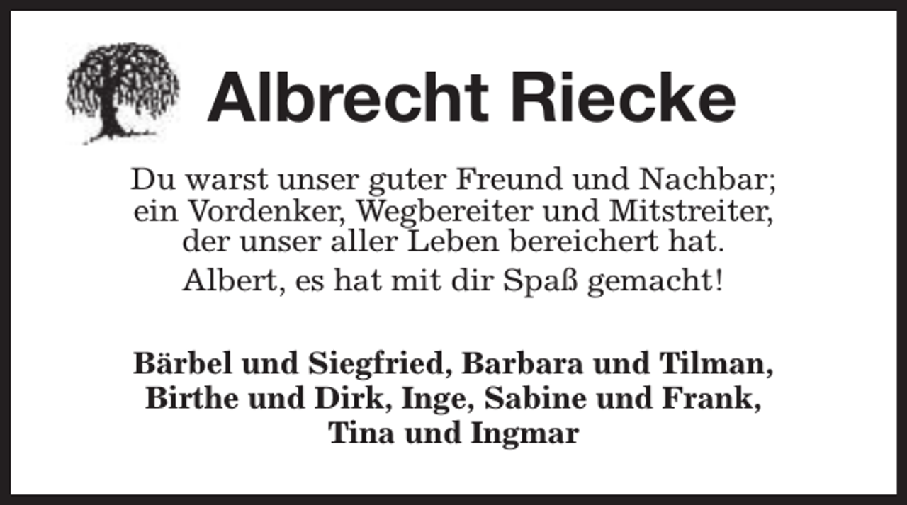 <p>Albrecht Riecke<br />Du warst unser guter Freund und Nachbar;<br />ein Vordenker, Wegbereiter und Mitstreiter,<br />der unser aller Leben bereichert hat.<br />Albert, es hat mit dir Spaß gemacht!<br />Bärbel und Siegfried, Barbara und Tilman,<br />Birthe und Dirk, Inge, Sabine und Frank,<br />Tina und Ingmar</p>
