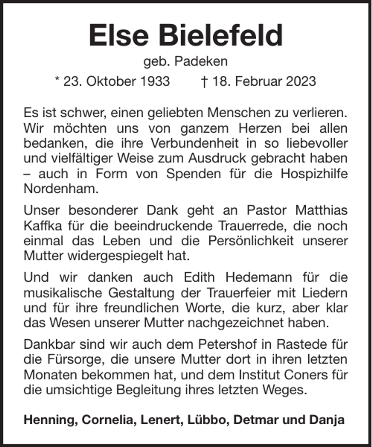 <p>Else Bielefeld<br />geb. Padeken<br />* 23. Oktober 1933<br />† 18. Februar 2023<br />Es ist schwer, einen geliebten Menschen zu verlieren.<br />Wir möchten uns von ganzem Herzen bei allen<br />bedanken, die ihre Verbundenheit in so liebevoller<br />und vielfältiger Weise zum Ausdruck gebracht haben<br />– auch in Form von Spenden für die Hospizhilfe<br />Nordenham.<br />Unser besonderer Dank geht an Pastor Matthias<br />Kaffka für die beeindruckende Trauerrede, die noch<br />einmal das Leben und die Persönlichkeit unserer<br />Mutter widergespiegelt hat.<br />Und wir danken auch Edith Hedemann für die<br />musikalische Gestaltung der Trauerfeier mit Liedern<br />und für ihre freundlichen Worte, die kurz, aber klar<br />das Wesen unserer Mutter nachgezeichnet haben.<br />Dankbar sind wir auch dem Petershof in Rastede für<br />die Fürsorge, die unsere Mutter dort in ihren letzten<br />Monaten bekommen hat, und dem Institut Coners für<br />die umsichtige Begleitung ihres letzten Weges.<br />Henning, Cornelia, Lenert, Lübbo, Detmar und Danja</p>