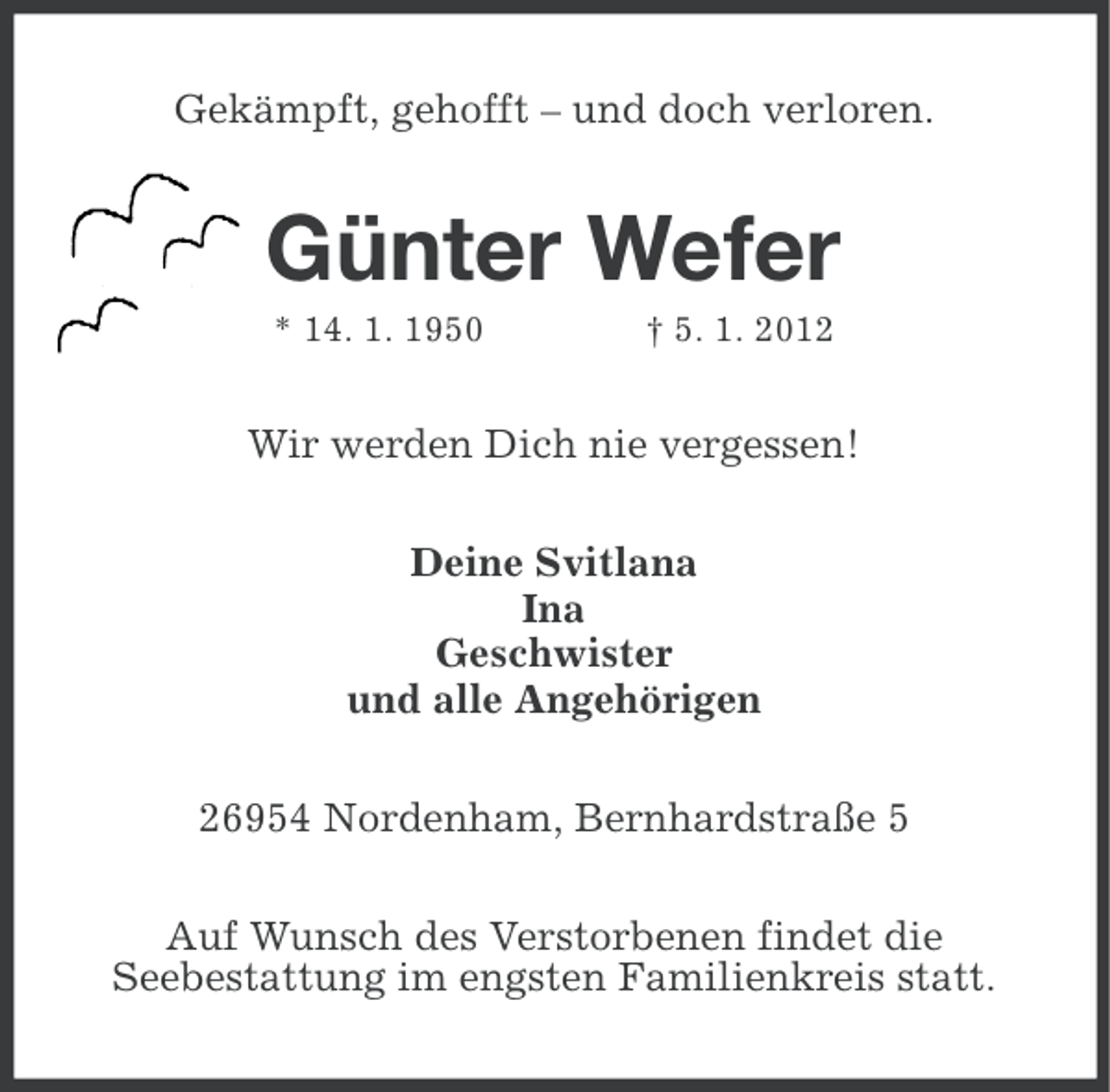 <p>Gekämpft, gehofft – und doch verloren.</p><p>Günter Wefer<br />* 14. 1. 1950</p><p>† 5. 1. 2012</p><p>Wir werden Dich nie vergessen!<br />Deine Svitlana<br />Ina<br />Geschwister<br />und alle Angehörigen<br />26954 Nordenham, Bernhardstraße 5<br />Auf Wunsch des Verstorbenen findet die<br />Seebestattung im engsten Familienkreis statt.</p>