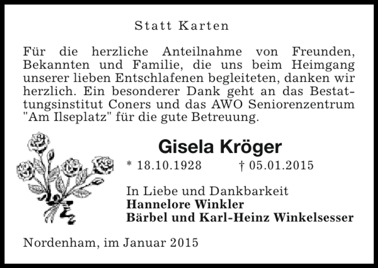 <p>S t a t t K a rt e n<br />Für die herzliche Anteilnahme von Freunden,<br />Bekannten und Familie, die uns beim Heimgang<br />unserer lieben Entschlafenen begleiteten, danken wir<br />herzlich. Ein besonderer Dank geht an das Bestattungsinstitut Coners und das AWO Seniorenzentrum<br />"Am Ilseplatz" für die gute Betreuung.</p><p>Gisela Kröger</p><p>* 18.10.1928</p><p>† 05.01.2015</p><p>In Liebe und Dankbarkeit<br />Hannelore Winkler<br />Bärbel und Karl-Heinz Winkelsesser<br />Nordenham, im Januar 2015</p>