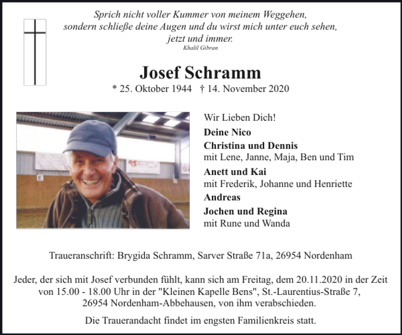 <p>Sprich nicht voller Kummer von meinem Weggehen,<br />sondern schließe deine Augen und du wirst mich unter euch sehen,<br />jetzt und immer.<br />Khalil Gibran</p><p>Josef Schramm</p><p>* 25. Oktober 1944 † 14. November 2020<br />Wir Lieben Dich!<br />Deine Nico<br />Christina und Dennis<br />mit Lene, Janne, Maja, Ben und Tim<br />Anett und Kai<br />mit Frederik, Johanne und Henriette<br />Andreas<br />Jochen und Regina<br />mit Rune und Wanda<br />Traueranschrift: Brygida Schramm, Sarver Straße 71a, 26954 Nordenham<br />Jeder, der sich mit Josef verbunden fühlt, kann sich am Freitag, dem 20.11.2020 in der Zeit<br />von 15.00 - 18.00 Uhr in der "Kleinen Kapelle Bens", St.-Laurentius-Straße 7,<br />26954 Nordenham-Abbehausen, von ihm verabschieden.<br />Die Trauerandacht findet im engsten Familienkreis statt.</p>
