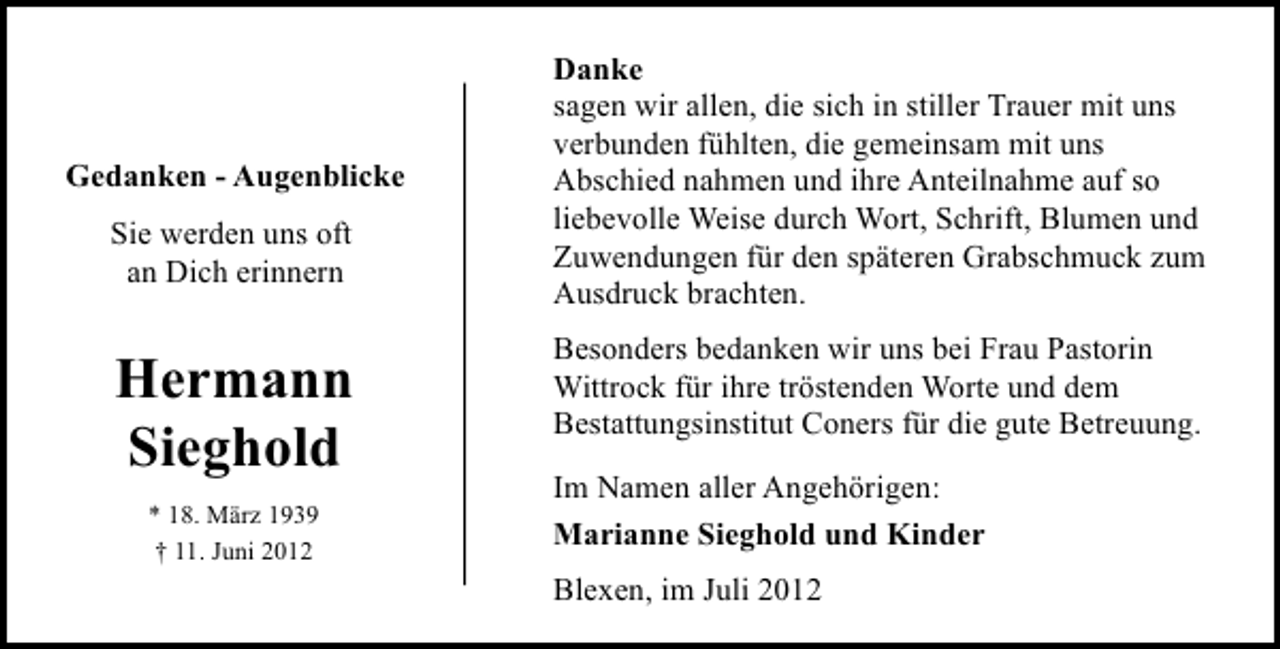 <p>Gedanken - Augenblicke<br />Sie werden uns oft<br />an Dich erinnern</p><p>Hermann<br />Sieghold<br />* 18. März 1939<br />† 11. Juni 2012</p><p>Danke<br />sagen wir allen, die sich in stiller Trauer mit uns<br />verbunden fühlten, die gemeinsam mit uns<br />Abschied nahmen und ihre Anteilnahme auf so<br />liebevolle Weise durch Wort, Schrift, Blumen und<br />Zuwendungen für den späteren Grabschmuck zum<br />Ausdruck brachten.<br />Besonders bedanken wir uns bei Frau Pastorin<br />Wittrock für ihre tröstenden Worte und dem<br />Bestattungsinstitut Coners für die gute Betreuung.<br />Im Namen aller Angehörigen:<br />Marianne Sieghold und Kinder<br />Blexen, im Juli 2012</p>