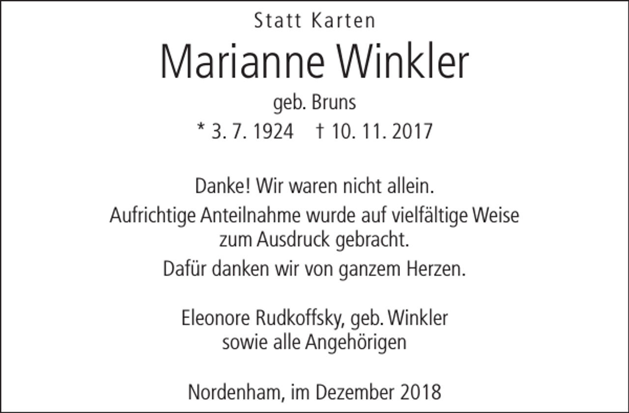 <p>Statt Karten</p><p>Marianne Winkler<br />geb. Bruns<br />* 3. 7. 1924 † 10. 11. 2017</p><p>Danke! Wir waren nicht allein.<br />Aufrichtige Anteilnahme wurde auf vielfältige Weise<br />zum Ausdruck gebracht.<br />Dafür danken wir von ganzem Herzen.<br />Eleonore Rudkoffsky, geb. Winkler<br />sowie alle Angehörigen<br />Nordenham, im Dezember 2018</p>