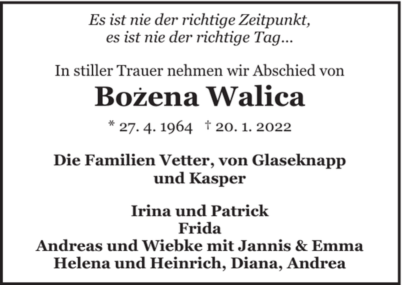 <p>Es ist nie der richtige Zeitpunkt,<br />es ist nie der richtige Tag...<br />In stiller Trauer nehmen wir Abschied von</p><p>.</p><p>Bozena Walica<br />* 27. 4. 1964 † 20. 1. 2022</p><p>Die Familien Vetter, von Glaseknapp<br />und Kasper<br />Irina und Patrick<br />Frida<br />Andreas und Wiebke mit Jannis &amp; Emma<br />Helena und Heinrich, Diana, Andrea</p>