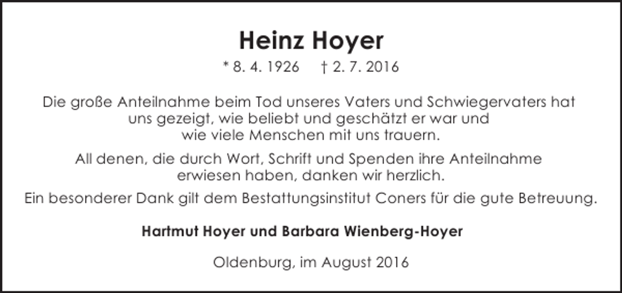 <p>Heinz Hoyer</p><p>* 8. 4. 1926</p><p>† 2. 7. 2016</p><p>Die große Anteilnahme beim Tod unseres Vaters und Schwiegervaters hat<br />uns gezeigt, wie beliebt und geschätzt er war und<br />wie viele Menschen mit uns trauern.<br />All denen, die durch Wort, Schrift und Spenden ihre Anteilnahme<br />erwiesen haben, danken wir herzlich.<br />Ein besonderer Dank gilt dem Bestattungsinstitut Coners für die gute Betreuung.<br />Hartmut Hoyer und Barbara Wienberg-Hoyer<br />Oldenburg, im August 2016</p>